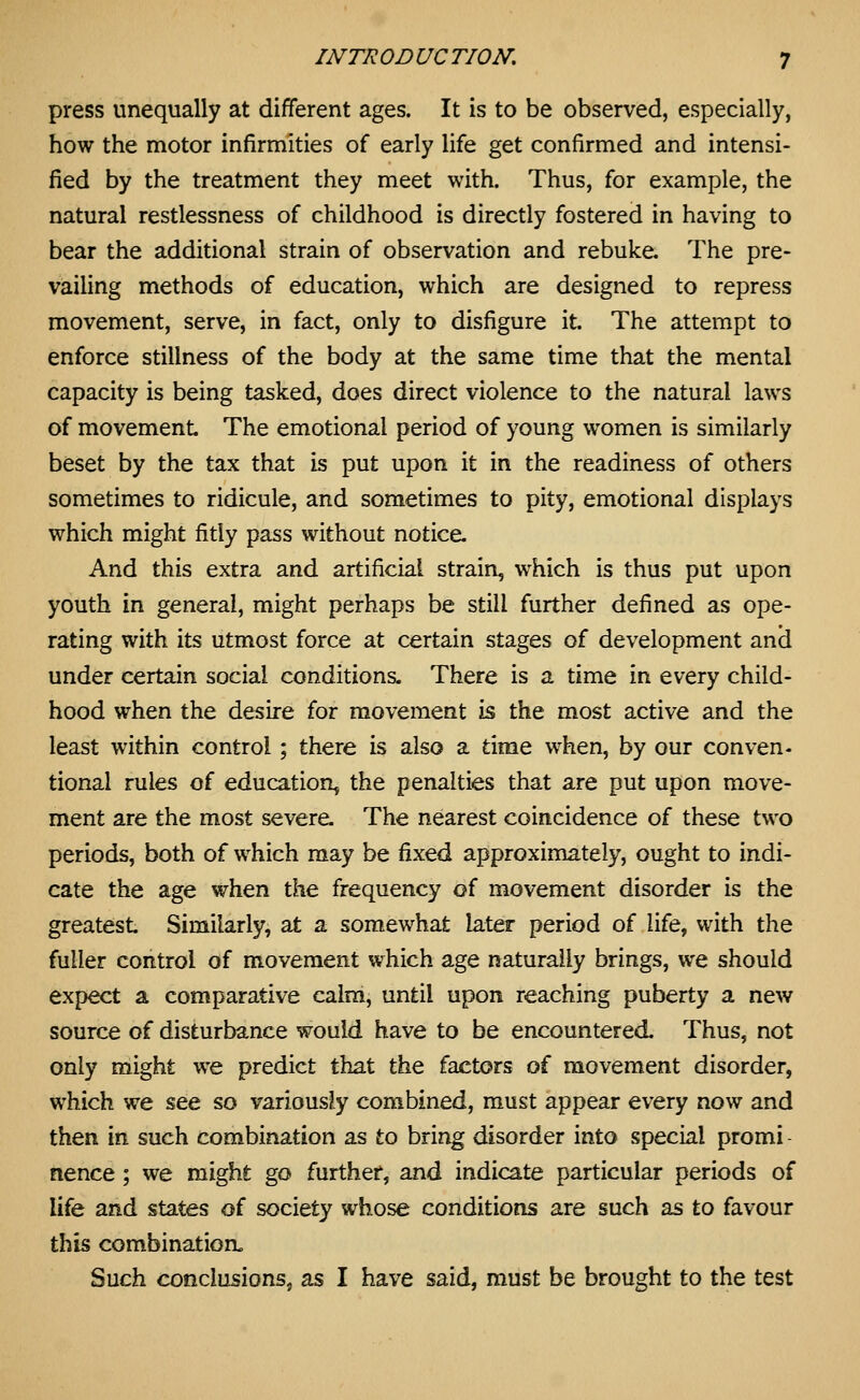 press unequally at different ages. It is to be observed, especially, how the motor infirmities of early life get confirmed and intensi- fied by the treatment they meet with. Thus, for example, the natural restlessness of childhood is directly fostered in having to bear the additional strain of observation and rebuke. The pre- vailing methods of education, which are designed to repress movement, serve, in fact, only to disfigure it. The attempt to enforce stillness of the body at the same time that the mental capacity is being tasked, does direct violence to the natural laws of movement The emotional period of young women is similarly beset by the tax that is put upon it in the readiness of others sometimes to ridicule, and sometimes to pity, emotional displays which might fitly pass without notice. And this extra and artificial strain, which is thus put upon youth in general, might perhaps be still further defined as ope- rating with its utmost force at certain stages of development anci under certain social conditions. There is a time in every child- hood when the desire for movement is the most active and the least within control ; there is also a time when, by our conven- tional rules of education, the penalties that are put upon move- ment are the most severe. The nearest coincidence of these two periods, both of which may be fixed approximately, ought to indi- cate the age when the frequency of movement disorder is the greatest Similarly, at a somewhat later period of life, with the fuller control of movement which age naturally brings, we should expect a comparative calm, until upon reaching puberty a new source of disturbance would have to be encountered. Thus, not only might we predict that the factors of movement disorder, which we see so variously combined, must appear every now and then in such combination as to bring disorder into special promi - nence; we might go further, and indicate particular periods of life and states of society whose conditions are such as to favour this combination. Such conclusions, as I have said, must be brought to the test