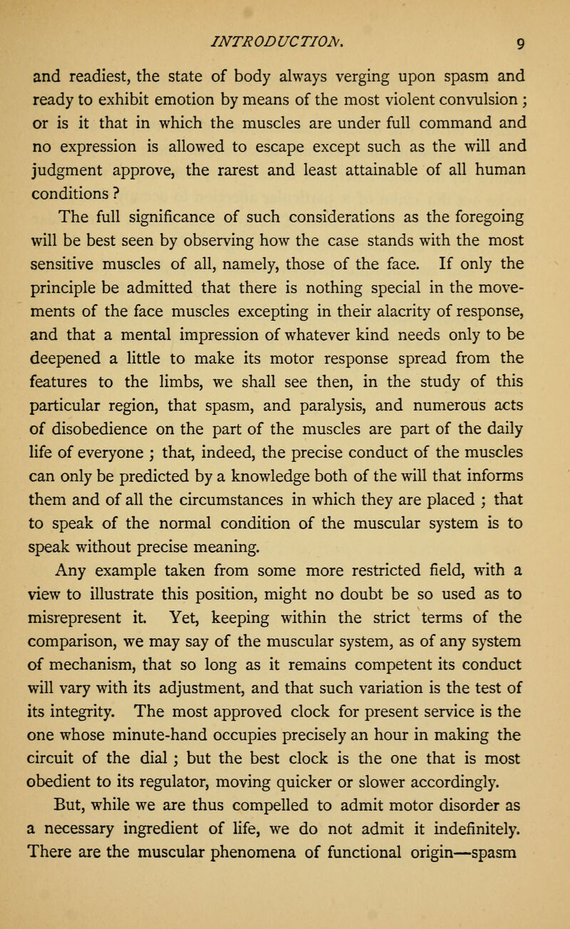 and readiest, the state of body always verging upon spasm and ready to exhibit emotion by means of the most violent convulsion ; or is it that in which the muscles are under full command and no expression is allowed to escape except such as the will and judgment approve, the rarest and least attainable of all human conditions ? The full significance of such considerations as the foregoing will be best seen by observing how the case stands with the most sensitive muscles of all, namely, those of the face. If only the principle be admitted that there is nothing special in the move- ments of the face muscles excepting in their alacrity of response, and that a mental impression of whatever kind needs only to be deepened a little to make its motor response spread from the features to the limbs, we shall see then, in the study of this particular region, that spasm, and paralysis, and numerous acts of disobedience on the part of the muscles are part of the daily life of everyone ; that, indeed, the precise conduct of the muscles can only be predicted by a knowledge both of the will that informs them and of all the circumstances in which they are placed ; that to speak of the normal condition of the muscular system is to speak without precise meaning. Any example taken from some more restricted field, with a view to illustrate this position, might no doubt be so used as to misrepresent it. Yet, keeping within the strict terms of the comparison, we may say of the muscular system, as of any system of mechanism, that so long as it remains competent its conduct will vary with its adjustment, and that such variation is the test of its integrity. The most approved clock for present service is the one whose minute-hand occupies precisely an hour in making the circuit of the dial ; but the best clock is the one that is most obedient to its regulator, moving quicker or slower accordingly. But, while we are thus compelled to admit motor disorder as a necessary ingredient of life, we do not admit it indefinitely. There are the muscular phenomena of functional origin—spasm