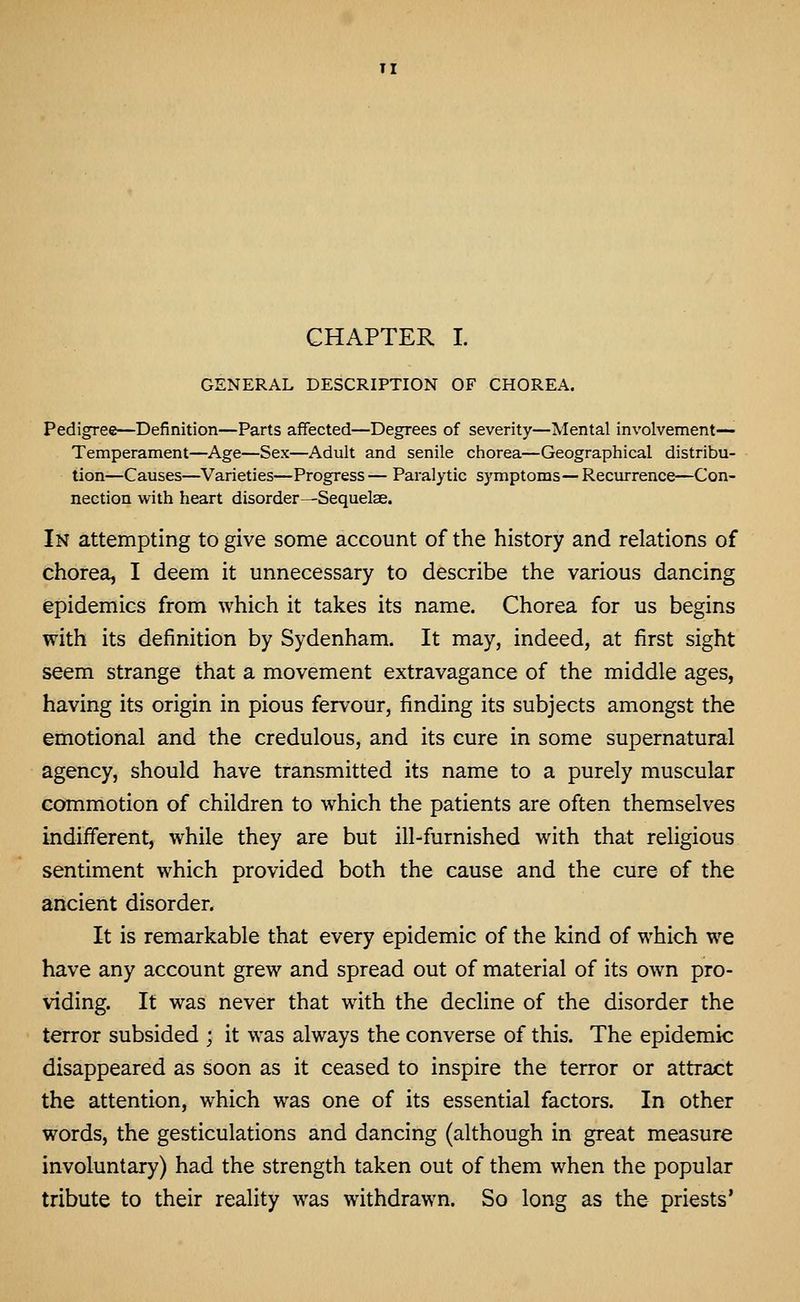 TI CHAPTER I. GENERAL DESCRIPTION OF CHOREA. Pedigree—Definition—Parts affected—Degrees of severity—Mental involvement— Temperament—Age—Sex—Adult and senile chorea—Geographical distribu- tion—Causes—Varieties—Progress— Paralytic symptoms—Recurrence—Con- nection with heart disorder—^Sequelse. In attempting to give some account of the history and relations of chorea, I deem it unnecessary to describe the various dancing epidemics from which it takes its name. Chorea for us begins with its definition by Sydenham. It may, indeed, at first sight seem strange that a movement extravagance of the middle ages, having its origin in pious fervour, finding its subjects amongst the emotional and the credulous, and its cure in some supernatural agency, should have transmitted its name to a purely muscular commotion of children to which the patients are often themselves indifferent, while they are but ill-furnished with that religious sentiment which provided both the cause and the cure of the ancient disorder. It is remarkable that every epidemic of the kind of which we have any account grew and spread out of material of its own pro- viding. It was never that with the decline of the disorder the terror subsided ; it was always the converse of this. The epidemic disappeared as soon as it ceased to inspire the terror or attract the attention, which was one of its essential factors. In other words, the gesticulations and dancing (although in great measure involuntary) had the strength taken out of them when the popular tribute to their reality was withdrawn. So long as the priests'