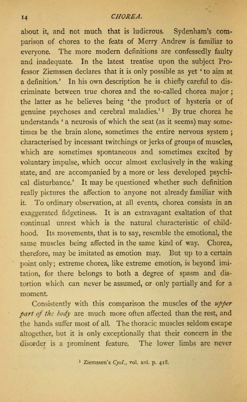 about it, and not much that is ludicrous. Sydenham's com- parison of chorea to the feats of Merry Andrew is familiar to everyone. The more modern definitions are confessedly faulty and inadequate. In the latest treatise upon the subject Pro- fessor Ziemssen declares that it is only possible as yet ' to aim at a definition.' In his own description he is chiefly careful to dis- criminate between true chorea and the so-called chorea major ; the latter as he believes being 'the product of hysteria or of genuine psychoses and cerebral maladies.' ^ By true chorea he understands ' a neurosis of which the seat (as it seems) may some^ times be the brain alone, sometimes the entire nervous system ; characterised by incessant twitchings or jerks of groups of muscles, which are sometimes spontaneous and sometimes excited by voluntary impulse, which occur almost exclusively in the waking state, and are accompanied by a more or less developed psychi- cal disturbance.' It may be questioned whether such definition really pictures the affection to anyone not already familiar with it. To ordinary observation, at all events, chorea consists in an exaggerated fidgetiness. It is an extravagant exaltation of that continual unrest which is the natural characteristic of child- hood. Its movements, that is to say, resemble the emotional, the same muscles being affected in the same kind of way. Chorea, therefore, may be imitated as emotion may. But up to a certain point only; extreme chorea, like extreme emotion, is beyond imi- tation, for there belongs to both a degree of spasm and dis- tortion which can never be assumed, or only partially and for a moment. Consistently with this comparison the muscles of the vpper part of thi body are much more often affected than the rest, and the hands suffer most of all. The thoracic muscles seldom escape altogether, but it is only exceptionally that their concern in the disorder is a prominent feature. Tlio lower limbs arc never ' Zicinsscn's Cycl., vol. xvi. p. 418.