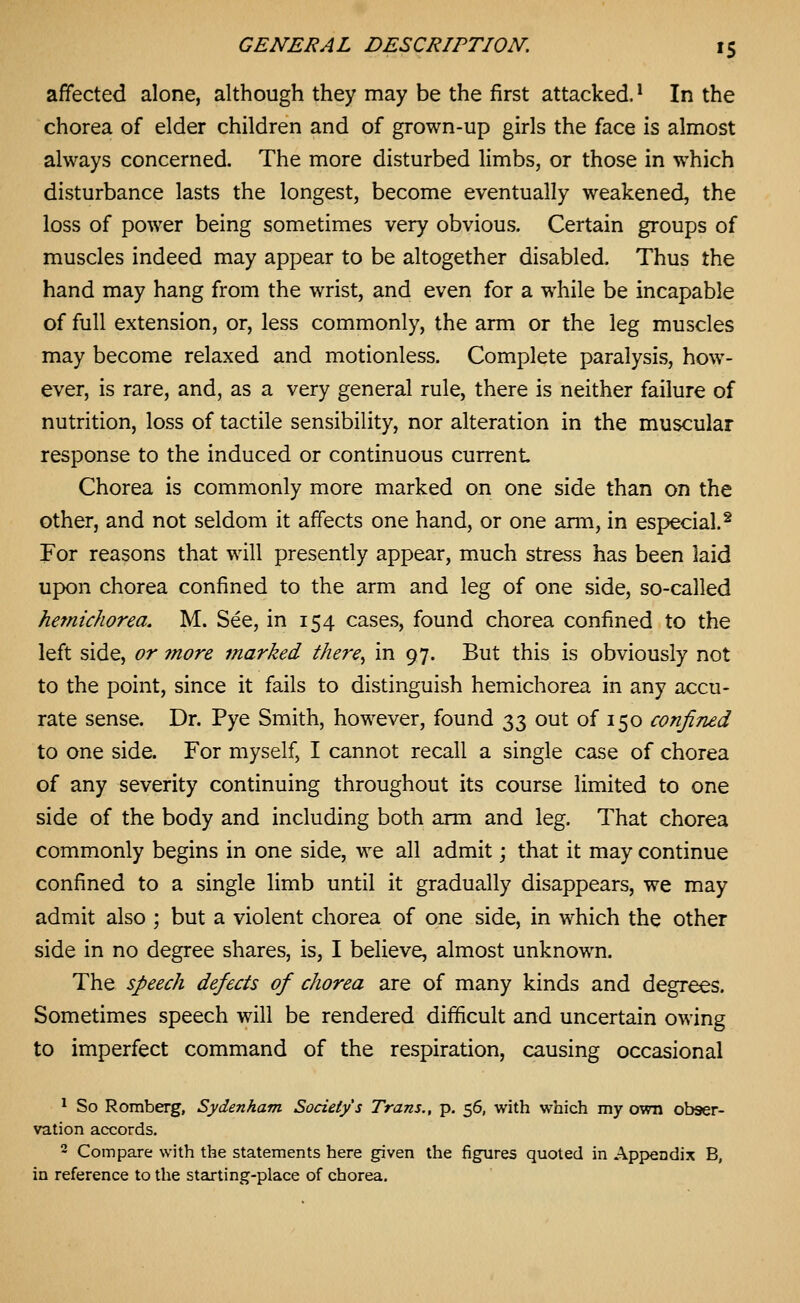 affected alone, although they may be the first attacked. * In the chorea of elder children and of grown-up girls the face is almost always concerned. The more disturbed limbs, or those in which disturbance lasts the longest, become eventually weakened, the loss of power being sometimes very obvious. Certain groups of muscles indeed may appear to be altogether disabled. Thus the hand may hang from the wrist, and even for a while be incapable of full extension, or, less commonly, the arm or the leg muscles may become relaxed and motionless. Complete paralysis, how- ever, is rare, and, as a very general rule, there is neither failure of nutrition, loss of tactile sensibility, nor alteration in the muscular response to the induced or continuous current Chorea is commonly more marked on one side than on the other, and not seldom it affects one hand, or one anii, in especial.^ For reasons that will presently appear, much stress has been laid upon chorea confined to the arm and leg of one side, so-called hemicJiorea. M. See, in 154 cases, found chorea confined to the left side, or 7nore marked there, in 97. But this is obviously not to the point, since it fails to distinguish hemichorea in any accu- rate sense. Dr. Pye Smith, however, found 33 out of 150 confined to one side. For myself, I cannot recall a single case of chorea of any severity continuing throughout its course limited to one side of the body and including both arm and leg. That chorea commonly begins in one side, we all admit; that it may continue confined to a single limb until it gradually disappears, we may admit also ; but a violent chorea of one side, in which the other side in no degree shares, is, I believe, almost unknown. The speech defects of chorea are of many kinds and degrees. Sometimes speech will be rendered difficult and uncertain owing to imperfect command of the respiration, causing occasional ^ So Romberg, Sydenham Society's Trans., p. 56, with which my own obser- vation accords. 2 Compare with the statements here given the figures quoted in Appendix B, in reference to the starting-place of chorea.