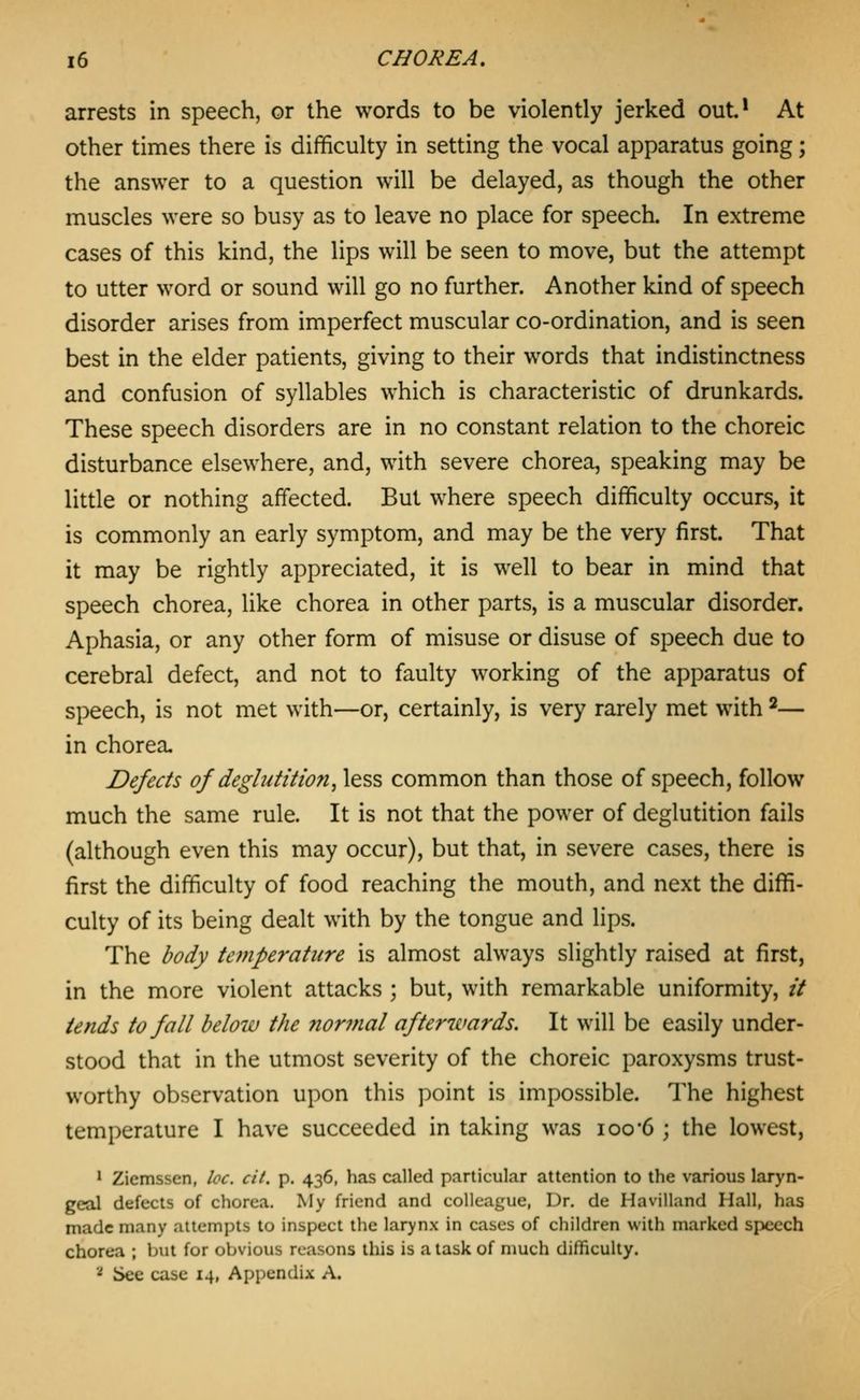 arrests in speech, or the words to be violently jerked out.* At other times there is difficulty in setting the vocal apparatus going; the answer to a question will be delayed, as though the other muscles were so busy as to leave no place for speech. In extreme cases of this kind, the lips will be seen to move, but the attempt to utter word or sound will go no further. Another kind of speech disorder arises from imperfect muscular co-ordination, and is seen best in the elder patients, giving to their words that indistinctness and confusion of syllables which is characteristic of drunkards. These speech disorders are in no constant relation to the choreic disturbance elsewhere, and, with severe chorea, speaking may be little or nothing affected. But where speech difficulty occurs, it is commonly an early symptom, and may be the very first. That it may be rightly appreciated, it is well to bear in mind that speech chorea, like chorea in other parts, is a muscular disorder. Aphasia, or any other form of misuse or disuse of speech due to cerebral defect, and not to faulty working of the apparatus of speech, is not met with—or, certainly, is very rarely met with ^— in chorea. Defects of deglutition^ less common than those of speech, follow much the same rule. It is not that the power of deglutition fails (although even this may occur), but that, in severe cases, there is first the difficulty of food reaching the mouth, and next the diffi- culty of its being dealt with by the tongue and lips. The body temperature is almost always slightly raised at first, in the more violent attacks ; but, with remarkable uniformity, // tends to fall below the normal afterwards. It will be easily under- stood that in the utmost severity of the choreic paroxysms trust- worthy observation upon this point is impossible. The highest temperature I have succeeded in taking was ioo-6 ; the lowest, ' Ziemssen, loc. cit. p. 436, has called particular attention to the various laryn- geal defects of chorea. My friend and colleague, Dr. de Havilland Hall, has made many attempts to inspect the larynx in cases of children with marked speech chorea ; but for obvious reasons this is a task of much difficulty. '■* See case 14, Appendix A.
