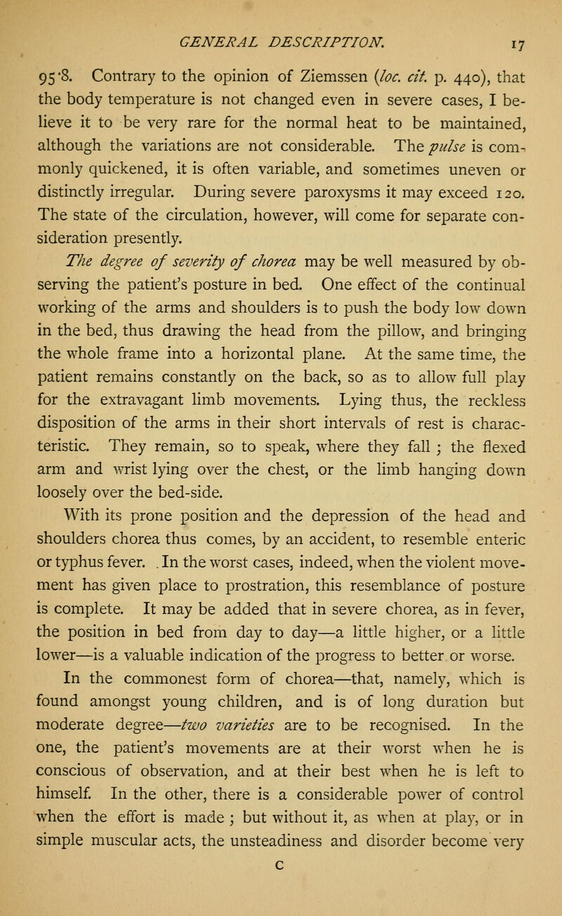 95 8. Contrary to the opinion of Ziemssen {loc. at p. 440), that the body temperature is not changed even in severe cases, I be- lieve it to be very rare for the normal heat to be maintained, although the variations are not considerable. The pulse is com- monly quickened, it is often variable, and sometimes uneven or distinctly irregular. During severe paroxysms it may exceed 120. The state of the circulation, however, will come for separate con- sideration presently. The degree of severity of chorea may be well measured by ob- serving the patient's posture in bed. One effect of the continual working of the arms and shoulders is to push the body low down in the bed, thus drawing the head from the pillow, and bringing the whole frame into a horizontal plane. At the same time, the patient remains constantly on the back, so as to allow full play for the extravagant limb movements. Lying thus, the reckless disposition of the arms in their short intervals of rest is charac- teristic. They remain, so to speak, where they fall ; the flexed arm and wrist lying over the chest, or the limb hanging down loosely over the bed-side. With its prone position and the depression of the head and shoulders chorea thus comes, by an accident, to resemble enteric or typhus fever. . In the worst cases, indeed, when the violent move- ment has given place to prostration, this resemblance of posture is complete. It may be added that in severe chorea, as in fever, the position in bed from day to day—a little higher, or a little lower—is a valuable indication of the progress to better or worse. In the commonest form of chorea—that, namely, which is found amongst young children, and is of long duration but moderate degree—two varieties are to be recognised. In the one, the patient's movements are at their worst when he is conscious of observation, and at their best when he is left to himself In the other, there is a considerable power of control when the effort is made ; but without it, as when at play, or in simple muscular acts, the unsteadiness and disorder become very c