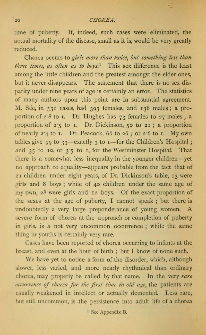 time of puberty. If, indeed, such cases were eliminated, the actual mortality of the disease, small as it is, would be very greatly reduced. Chorea occurs to girls more than twice, but so??iethi?ig less than three times, as often as to boys} This sex difference is the least among the little children and the greatest amongst the elder ones, but it never disappears. The statement that there is no sex dis- parity under nine years of age is certainly an error. The statistics of many authors upon this point are in substantial agreement. M. See, in 531 cases, had 393 females, and 138 males; a pro- portion of 2*8 to I. Dr. Hughes has 73 females to 27 males ; a proportion of 2*5 to i. Dr. Dickinson, 50 to 21 ; a proportion of nearly 2-4 to i. Dr. Peacock, 66 to 26 ; or 2-6 to i. My own tables give 99 to 33—exactly 3 to i—for the Children's Hospital; and 35 to 10, or 3*5 to i, for the Westminster Hospital. That there is a somewhat less inequality in the younger children—yet no approach to equality—appears probable from the fact that of 21 children under eight years, of Dr. Dickinson's table, 13 were girls and 8 boys ; while of 40 children under the same age of my own, 28 were girls and 12 boys. Of the exact proportion of the sexes at the age of puberty, I cannot speak ; but there is undoubtedly a very large preponderance of young women. A severe form of chorea at the approach or completion of puberty in girls, is a not very uncommon occurrence ; while the same thing in youths is certainly very rare. Cases have been reported of chorea occurring to infants at the breast, and even at the hour of birth ; but I know of none such. Wc have yet to notice a form of the disorder, which, although slower, less varied, and more nearly rhythmical than ordinary chorea, may properly be called by that name. In the very rare occurrence of chorea for the first time in old age, the patients are usually weakened in intellect or actually demented. Less rare, but still uncommon, is. the persistence into adult life of a chorea * See Appendix B.