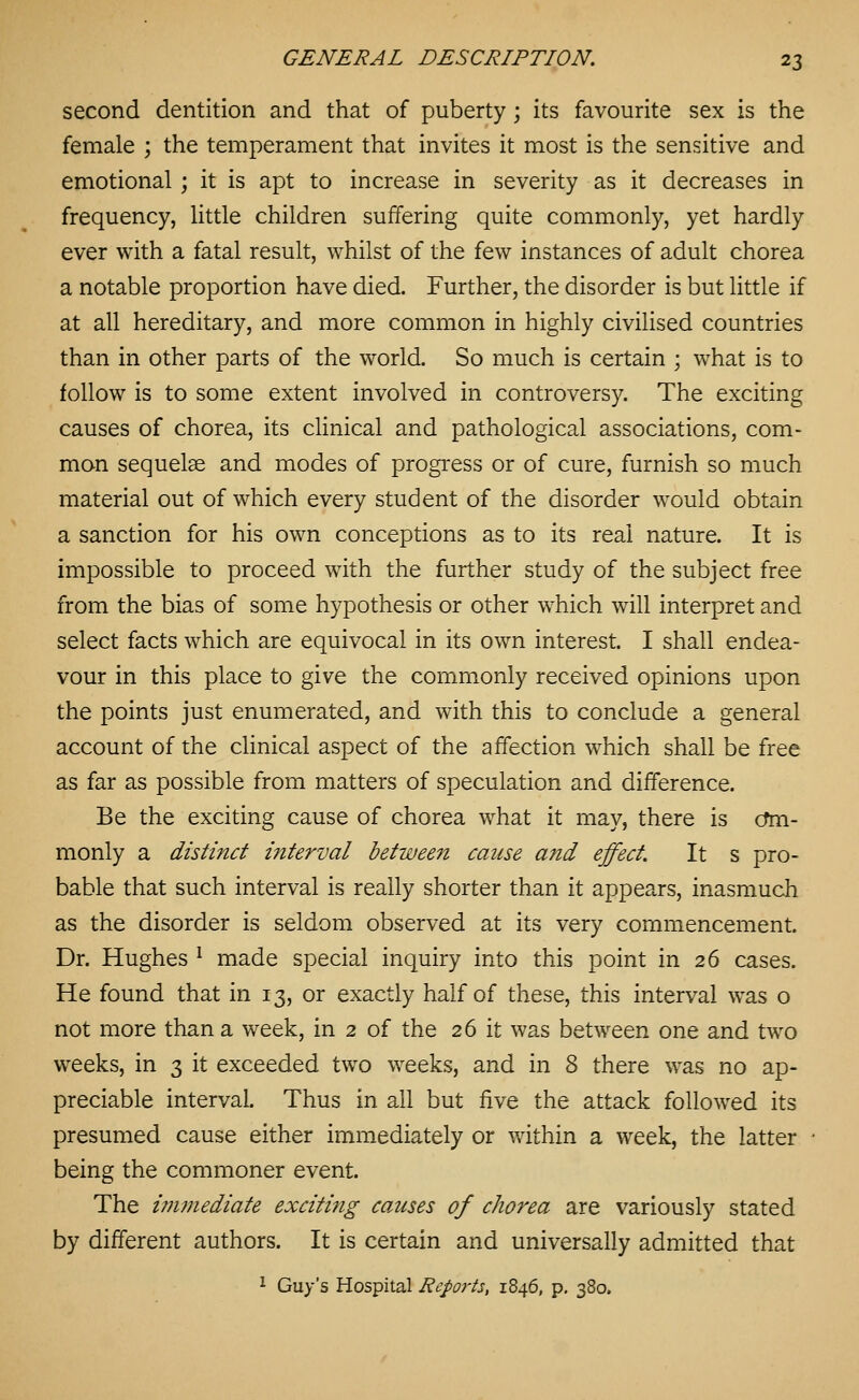 second dentition and that of puberty ; its favourite sex is the female ; the temperament that invites it most is the sensitive and emotional ; it is apt to increase in severity as it decreases in frequency, little children suffering quite commonly, yet hardly ever with a fatal result, whilst of the few instances of adult chorea a notable proportion have died. Further, the disorder is but little if at all hereditary, and more common in highly civilised countries than in other parts of the world. So much is certain ; what is to follow is to some extent involved in controversy. The exciting causes of chorea, its clinical and pathological associations, com- mon sequelae and modes of progress or of cure, furnish so much material out of which every student of the disorder would obtain a sanction for his own conceptions as to its real nature. It is impossible to proceed with the further study of the subject free from the bias of some hypothesis or other which will interpret and select facts which are equivocal in its own interest. I shall endea- vour in this place to give the commonly received opinions upon the points just enumerated, and with this to conclude a general account of the clinical aspect of the affection which shall be free as far as possible from matters of speculation and difference. Be the exciting cause of chorea what it may, there is cfm- monly a distinct i7iterval hetween cause and effect. It s pro- bable that such interval is really shorter than it appears, inasmuch as the disorder is seldom observed at its very commencement. Dr. Hughes ^ made special inquiry into this point in 26 cases. He found that in 13, or exactly half of these, this interval was o not more than a week, in 2 of the 26 it was between one and two weeks, in 3 it exceeded two weeks, and in 8 there was no ap- preciable interval. Thus in all but five the attack followed its presumed cause either immediately or within a week, the latter ■ being the commoner event. The ijiimediate exciting causes of chorea are variously stated by different authors. It is certain and universally admitted that ^ Guy's Hospital Repoj-ts, 1846, p. 380.
