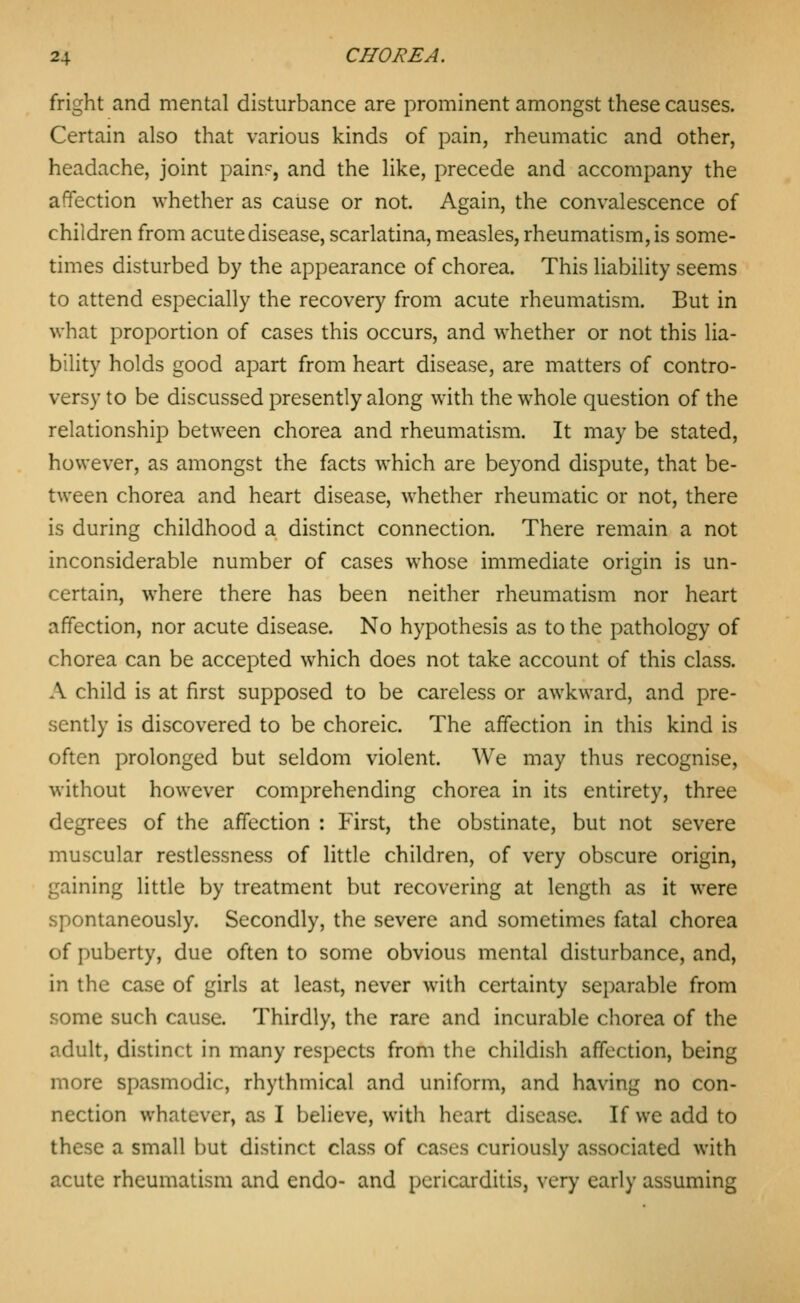 fright and mental disturbance are prominent amongst these causes. Certain also that various kinds of pain, rheumatic and other, headache, joint pain'^, and the like, precede and accompany the affection whether as cause or not. Again, the convalescence of children from acute disease, scarlatina, measles, rheumatism, is some- times disturbed by the appearance of chorea. This liability seems to attend especially the recovery from acute rheumatism. But in what proportion of cases this occurs, and whether or not this lia- bility holds good apart from heart disease, are matters of contro- versy to be discussed presently along with the whole question of the relationship between chorea and rheumatism. It may be stated, however, as amongst the facts which are beyond dispute, that be- tween chorea and heart disease, whether rheumatic or not, there is during childhood a distinct connection. There remain a not inconsiderable number of cases whose immediate origin is un- certain, where there has been neither rheumatism nor heart affection, nor acute disease. No hypothesis as to the pathology of chorea can be accepted which does not take account of this class. A child is at first supposed to be careless or awkward, and pre- sently is discovered to be choreic. The affection in this kind is often prolonged but seldom violent. We may thus recognise, without however comprehending chorea in its entirety, three degrees of the affection : First, the obstinate, but not severe muscular restlessness of little children, of very obscure origin, gaining little by treatment but recovering at length as it were spontaneously. Secondly, the severe and sometimes fatal chorea of puberty, due often to some obvious mental disturbance, and, in the case of girls at least, never with certainty separable from some such cause. Thirdly, the rare and incurable chorea of the adult, distinct in many respects from the childish affection, being more spasmodic, rhythmical and uniform, and having no con- nection whatever, as I believe, with heart disease. If we add to these a small but distinct class of cases curiously associated with acute rheumatism and endo- and pericarditis, very early assuming