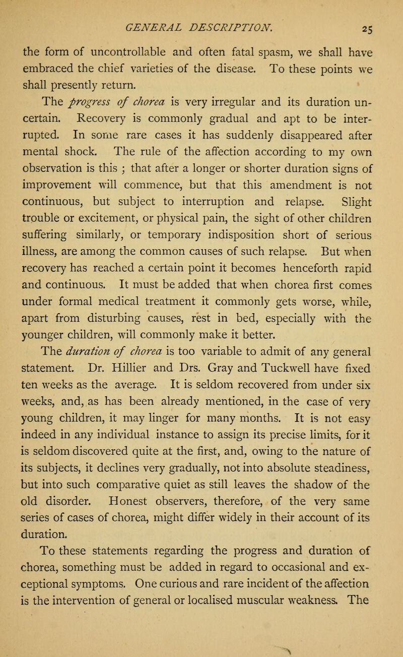 the form of uncontrollable and often fatal spasm, we shall have embraced the chief varieties of the disease. To these points we shall presently return. ♦ The progress of chorea is very irregular and its duration un- certain. Recovery is commonly gradual and apt to be inter- rupted. In some rare cases it has suddenly disappeared after mental shock. The rule of the affection according to my own observation is this ; that after a longer or shorter duration signs of improvement will commence, but that this amendment is not continuous, but subject to interruption and relapse. Slight trouble or excitement, or physical pain, the sight of other children suffering similarly, or temporary indisposition short of serious illness, are among the common causes of such relapse. But when recovery has reached a certain point it becomes henceforth rapid and continuous. It must be added that when chorea first comes under formal medical treatment it commonly gets worse, while, apart from disturbing causes, rest in bed, especially with the younger children, will commonly make it better. The duration of chorea is too variable to admit of any general statement. Dr. Hillier and Drs. Gray and Tuckwell have fixed ten weeks as the average. It is seldom recovered from under six weeks, and, as has been already mentioned, in the case of very young children, it may linger for many months. It is not easy indeed in any individual instance to assign its precise limits, for it is seldom discovered quite at the first, and, owing to the nature of its subjects, it declines very gradually, not into absolute steadiness, but into such comparative quiet as still leaves the shadow of the old disorder. Honest observers, therefore, of the very same series of cases of chorea, might differ widely in their account of its duration. To these statements regarding the progress and duration of chorea, something must be added in regard to occasional and ex- ceptional symptoms. One curious and rare incident of the affection is the intervention of general or localised muscular weakness. The >