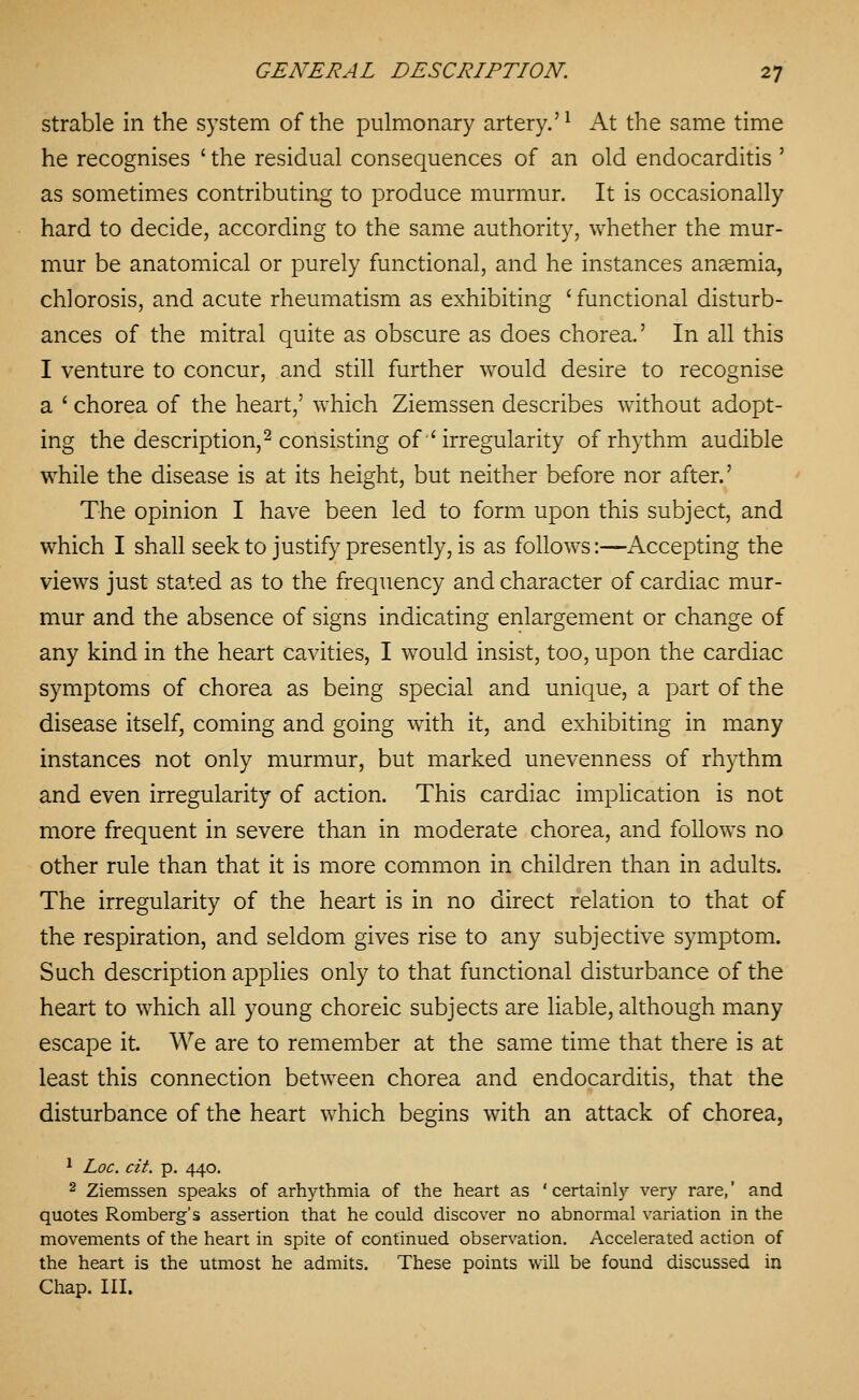 strable in the system of the pulmonary artery.'^ At the same time he recognises ' the residual consequences of an old endocarditis ' as sometimes contributing to produce murmur. It is occasionally hard to decide, according to the same authority, whether the mur- mur be anatomical or purely functional, and he instances ansemia, chlorosis, and acute rheumatism as exhibiting ' functional disturb- ances of the mitral quite as obscure as does chorea.' In all this I venture to concur, and still further would desire to recognise a ' chorea of the heart,' which Ziemssen describes without adopt- ing the description, 2 consisting of'irregularity of rhythm audible while the disease is at its height, but neither before nor after.' The opinion I have been led to form upon this subject, and which I shall seek to justify presently, is as follows:—Accepting the views just stated as to the frequency and character of cardiac mur- mur and the absence of signs indicating enlargement or change of any kind in the heart cavities, I would insist, too, upon the cardiac symptoms of chorea as being special and unique, a part of the disease itself, coming and going with it, and exhibiting in many instances not only murmur, but marked unevenness of rhythm and even irregularity of action. This cardiac implication is not more frequent in severe than in moderate chorea, and follows no other rule than that it is more common in children than in adults. The irregularity of the heart is in no direct relation to that of the respiration, and seldom gives rise to any subjective symptom. Such description applies only to that functional disturbance of the heart to which all young choreic subjects are liable, although many escape it. We are to remember at the same time that there is at least this connection between chorea and endocarditis, that the disturbance of the heart which begins with an attack of chorea, ^ Loc. cit. p. 440. 2 Ziemssen speaks of arhythmia of the heart as 'certainly very rare,' and quotes Romberg's assertion that he could discover no abnormal variation in the movements of the heart in spite of continued observation. Accelerated action of the heart is the utmost he admits. These points will be found discussed in Chap. III.