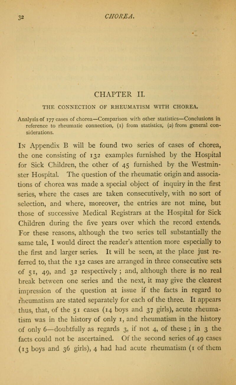 CHAPTER 11. THE CONNECTION OF RHEUMATISM WITH CHOREA. Analysis of 177 cases of chorea—Comparison with other statistics—Conclusions in reference to rheumatic connection, (i) from statistics, (2) from general con- siderations. In Appendix B will be found two series of cases of chorea, the one consisting of 132 examples furnished by the Hospital for Sick Children, the other of 45 furnished by the Westmin- ster Hospital. The question of the rheumatic origin and associa- tions of chorea was made a special object of inquiry in the first series, where the cases are taken consecutively, with no sort of selection, and where, moreover, the entries are not mine, but those of successive Medical Registrars at the Hospital for Sick Children during the five years over which the record extends. For these reasons, although the two series tell substantially the same tale, I would direct the reader's attention more especially to the first and larger series. It will be seen, at the place just re- ferred to, that the 132 cases are arranged in three consecutive sets of 51, 49, and 32 respectively; and, although there is no real break between one series and the next, it may give the clearest impression of the question at issue if the facts in regard to rheumatism are stated separately for each of the three. It appears thus, that, of the 51 cases (14 boys and 37 girls), acute rheuma- tism was in the history of only i, and rheumatism in the history of only 6—doubtfully as regards 3, if not 4, of these ; in 3 the facts could not be ascertained. Of the second series of 49 cases
