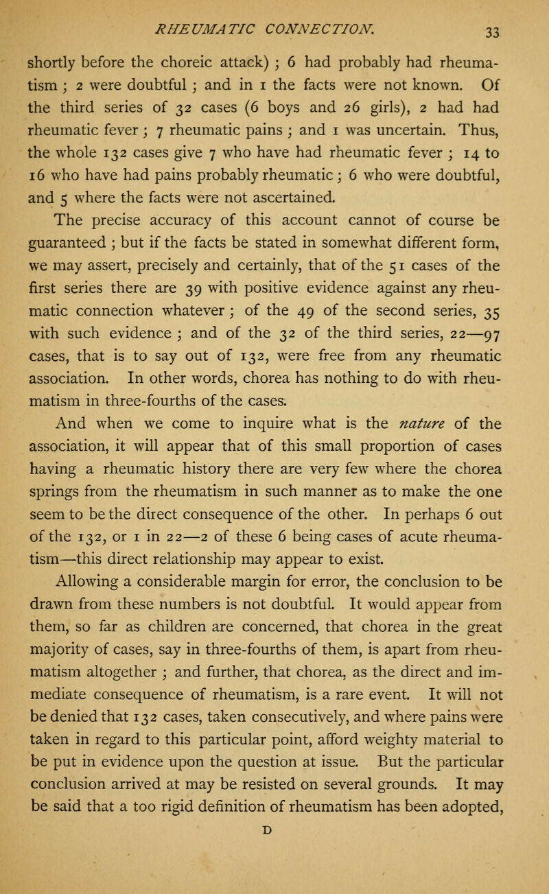 shortly before the choreic attack) ; 6 had probably had rheuma- tism ; 2 were doubtful ; and in i the facts were not known. Of the third series of 32 cases (6 boys and 26 girls), 2 had had rheumatic fever ; 7 rheumatic pains ; and i was uncertain. Thus, the whole 132 cases give 7 who have had rheumatic fever ; 14 to 16 who have had pains probably rheumatic; 6 who were doubtful, and 5 where the facts were not ascertained. The precise accuracy of this account cannot of course be guaranteed ; but if the facts be stated in somewhat different form, we may assert, precisely and certainly, that of the 51 cases of the first series there are 39 with positive evidence against any rheu- matic connection whatever; of the 49 of the second series, 35 with such evidence ; and of the 32 of the third series, 22—97 cases, that is to say out of 132, were free from any rheumatic association. In other words, chorea has nothing to do with rheu- matism in three-fourths of the cases. And when we come to inquire what is the nature of the association, it will appear that of this small proportion of cases having a rheumatic history there are very few where the chorea springs from the rheumatism in such manner as to make the one seem to be the direct consequence of the other. In perhaps 6 out of the 132, or i in 22—2 of these 6 being cases of acute rheuma- tism—this direct relationship may appear to exist. Allowing a considerable margin for error, the conclusion to be drawn from these numbers is not doubtful. It would appear from them, so far as children are concerned, that chorea in the great majority of cases, say in three-fourths of them, is apart from rheu- matism altogether ; and further, that chorea, as the direct and im- mediate consequence of rheumatism, is a rare event. It will not be denied that 132 cases, taken consecutively, and where pains were taken in regard to this particular point, afford weighty material to be put in evidence upon the question at issue. But the particular conclusion arrived at may be resisted on several grounds. It may be said that a too rigid definition of rheumatism has been adopted, D