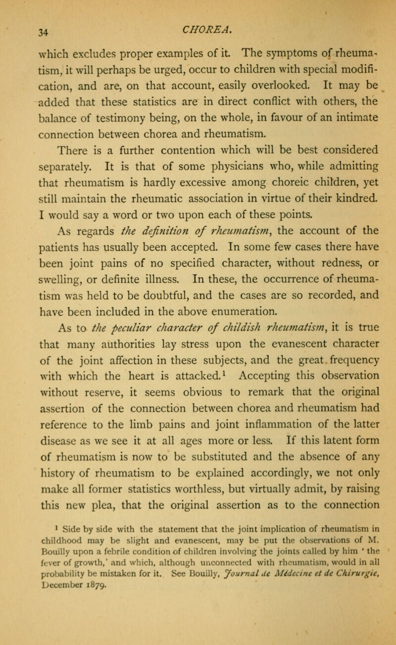 which excludes proper examples of it. The symptoms of rheuma- tism, it will perhaps be urged, occur to children with special modifi- cation, and are, on that account, easily overlooked. It may be added that these statistics are in direct conflict with others, the balance of testimony being, on the whole, in favour of an intimate connection between chorea and rheumatism. There is a further contention which will be best considered separately. It is that of some physicians who, while admitting that rheumatism is hardly excessive among choreic children, yet still maintain the rheumatic association in virtue of their kindred. I would say a word or two upon each of these points. As regards the definition of rheumatism^ the account of the patients has usually been accepted. In some few cases there have been joint pains of no specified character, without redness, or swelling, or definite illness. In these, the occurrence of rheuma- tism was held to be doubtful, and the cases are so recorded, and have been included in the above enumeration. As to the peculiar character of childish rheu7?iatis7n, it is true that many authorities lay stress upon the evanescent character of the joint affection in these subjects, and the great frequency with which the heart is attacked.^ Accepting this observation without reserve, it seems obvious to remark that the original assertion of the connection between chorea and rheumatism had reference to the limb pains and joint inflammation of the latter disease as we see it at all ages more or less. If this latent form of rheumatism is now to be substituted and the absence of any history of rheumatism to be explained accordingly, we not only make all former statistics worthless, but virtually admit, by raising this new plea, that the original assertion as to the connection 1 Side by side with the statement that the joint impUcation of rheumatism in childhood may be slight and evanescent, may be put the observations of M. Bouilly upon a febrile condition of children involving the joints called by him ' the fever of gpowth,' and which, although unconnected with rheumatism, would in all probability be mistaken for it. See Bouilly, Journal Ue Midecine et de Chirurgie, December 1879.