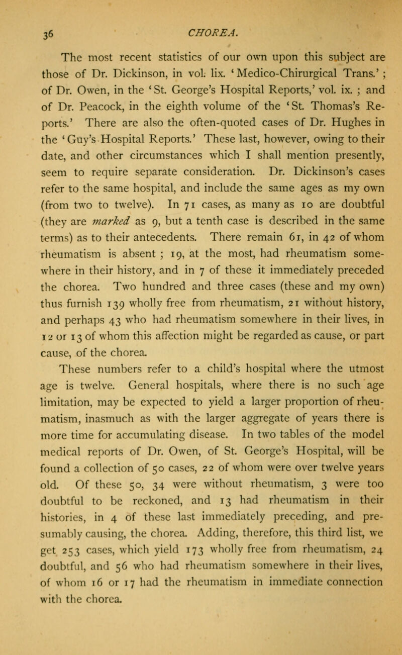 The most recent statistics of our own upon this subject are those of Dr. Dickinson, in vol. lix. ' Medico-Chirurgical Trans.' ; of Dr. Owen, in the 'St. George's Hospital Reports,' vol. ix. ; and of Dr. Peacock, in the eighth volume of the 'St. Thomas's Re- ports.' There are also the often-quoted cases of Dr. Hughes in the 'Guy's Hospital Reports.' These last, however, owing to their date, and other circumstances which I shall mention presently, seem to require separate consideration. Dr. Dickinson's cases refer to the same hospital, and include the same ages as my own (from two to twelve). In 71 cases, as many as 10 are doubtful (they are 7narked as 9, but a tenth case is described in the same terms) as to their antecedents. There remain 61, in 42 of whom rheumatism is absent ; 19, at the most, had rheumatism some- where in their history, and in 7 of these it immediately preceded the chorea. Two hundred and three cases (these and my own) thus furnish 139 wholly free from rheumatism, 21 without history, and perhaps 43 who had rheumatism somewhere in their lives, in 12 or 13 of whom this affection might be regarded as cause, or part cause, of the chorea. These numbers refer to a child's hospital where the utmost age is twelve. General hospitals, where there is no such age limitation, may be expected to yield a larger proportion of rheu- matism, inasmuch as with the larger aggregate of years there is more time for accumulating disease. In two tables of the model medical reports of Dr. Owen, of St. George's Hospital, will be found a collection of 50 cases, 22 of whom were over twelve years old. Of these 50, 34 were without rheumatism, 3 were too doubtful to be reckoned, and 13 had rheumatism in their histories, in 4 of these last immediately preceding, and pre- sumably causing, the chorea. Adding, therefore, this third list, we get 253 cases, which yield 173 wholly free from rheumatism, 24 doubtful, and 56 who had rheumatism somewhere in their lives, of whom 16 or 17 had the rheumatism in immediate connection with the chorea.