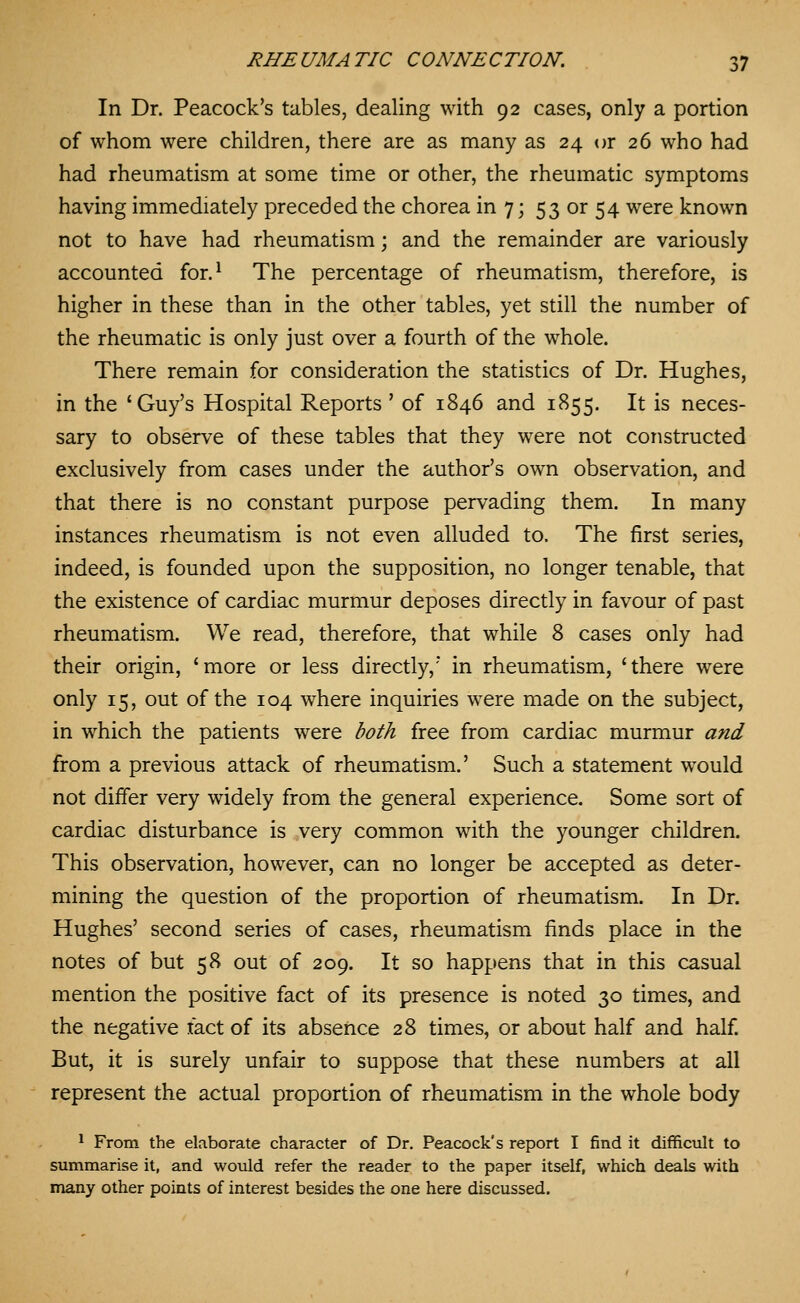 In Dr. Peacock's tables, dealing with 92 cases, only a portion of whom were children, there are as many as 24 or 26 who had had rheumatism at some time or other, the rheumatic symptoms having immediately preceded the chorea in 7; 53 or 54 were known not to have had rheumatism; and the remainder are variously accounted for.^ The percentage of rheumatism, therefore, is higher in these than in the other tables, yet still the number of the rheumatic is only just over a fourth of the whole. There remain for consideration the statistics of Dr. Hughes, in the 'Guy's Hospital Reports ' of 1846 and 1855. It is neces- sary to observe of these tables that they were not constructed exclusively from cases under the author's own observation, and that there is no constant purpose pervading them. In many instances rheumatism is not even alluded to. The first series, indeed, is founded upon the supposition, no longer tenable, that the existence of cardiac murmur deposes directly in favour of past rheumatism. We read, therefore, that while 8 cases only had their origin, 'more or less directly, in rheumatism, 'there were only 15, out of the 104 where inquiries were made on the subject, in which the patients were both free from cardiac murmur and from a previous attack of rheumatism.' Such a statement would not diifer very widely from the general experience. Some sort of cardiac disturbance is very common with the younger children. This observation, however, can no longer be accepted as deter- mining the question of the proportion of rheumatism. In Dr. Hughes' second series of cases, rheumatism finds place in the notes of but 58 out of 209. It so happens that in this casual mention the positive fact of its presence is noted 30 times, and the negative fact of its absence 28 times, or about half and half. But, it is surely unfair to suppose that these numbers at all represent the actual proportion of rheumatism in the whole body * From the elaborate character of Dr. Peacock's report I find it difficult to summarise it, and would refer the reader to the paper itself, which deals with many other points of interest besides the one here discussed.