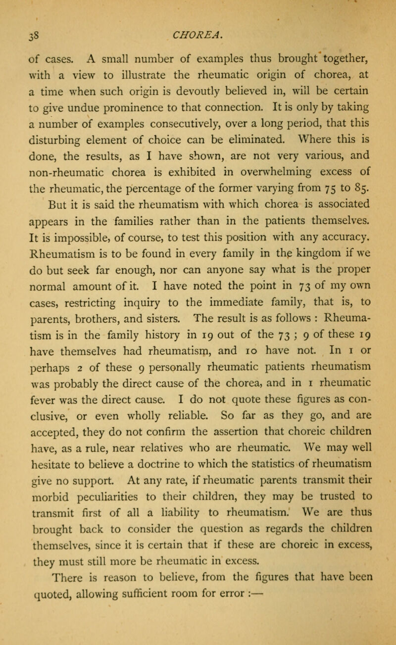 of cases. A small number of examples thus brought together, with a view to illustrate the rheumatic origin of chorea, at a time when such origin is devoutly believed in, will be certain to give undue prominence to that connection. It is only by taking a number of examples consecutively, over a long period, that this disturbing element of choice can be eliminated. Where this is done, the results, as I have shown, are not very various, and non-rheumatic chorea is exhibited in overwhelming excess of the rheumatic, the percentage of the former var>'ing from 75 to 85. But it is said the rheumatism with which chorea is associated appears in the families rather than in the patients themselves. It is impossible, of course, to test this position with any accuracy. Rheumatism is to be found in every family in thp kingdom if we do but seek far enough, nor can anyone say what is the proper normal amount of it. I have noted the point in 73 of my own cases, restricting inquiry to the immediate family, that is, to parents, brothers, and sisters. The result is as follows : Rheuma- tism is in the family history in 19 out of the 73 ; 9 of these 19 have themselves had rheumatism, and 10 have not. In i or perhaps 2 of these 9 personally rheumatic patients rheumatism was probably the direct cause of the chorea, and in i rheumatic fever was the direct cause. I do not quote these figures as con- clusive, or even wholly reliable. So far as they go, and are accepted, they do not confirm the assertion that choreic children have, as a rule, near relatives who are rheumatic. We may well hesitate to believe a doctrine to which the statistics of rheumatism give no support. At any rate, if rheumatic parents transmit their morbid peculiarities to their children, they may be trusted to transmit first of all a liability to rheumatism. We are thus brought back to consider the question as regards the children themselves, since it is certain that if these are choreic in excess, they must still more be rheumatic in excess. There is reason to believe, from the figures that have been quoted, allowing sufficient room for error :—