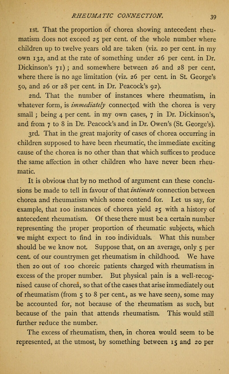 I St. That the proportion of chorea showing antecedent rheu- matism does not exceed 25 per cent, of the whole number where children up to twelve years old are taken (viz. 20 per cent, in my own 132, and at the rate of something under 26 per cent, in Dr. Dickinson's 71); and somewhere between 26 and 28 per cent, where there is no age limitation (viz. 26 per cent, in St. George's 50, and 26 or 28 per cent, in Dr. Peacock's 92). 2nd. That the number of instances where rheumatism, in whatever form, is wimediately connected with the chorea is very small; being 4 per cent, in my own cases, 7 in Dr. Dickinson's, and from 7 to 8 in Dr. Peacock's and in Dr. Owen's (St. George's). 3rd. That in the great majority of cases of chorea occurring in children supposed to have been rheumatic, the immediate exciting cause of the chorea is no other than that which suffices to produce the same affection in other children who have never been rheu- matic. It is obvioue that by no method of argument can these conclu- sions be made to tell in favour of that intimate connection between chorea and rheumatism which some contend for. Let us say, for example, that 100 instances of chorea yield 25 with a history of antecedent rheumatism. Of these there must be a certain number representing the proper proportion of rheumatic subjects, which we might expect to find in 100 individuals. What this number should be we know not. Suppose that, on an average, only 5 per cent, of our countrymen get rheumatism in childhood. We have then 20 out of 100 choreic patients charged with rheumatism in excess of the proper number. But physical pain is a well-recog- nised cause of chorea, so that of the cases that arise immediately out of rheumatism (from 5 to 8 per cent, as we have seen;, some may be accounted for, not because of the rheumatism as such, but because of the pain that attends rheumatism. This would still further reduce the number. The excess of rheumatism, then, in chorea would seem to be represented, at the utmost, by something between 15 and 20 per