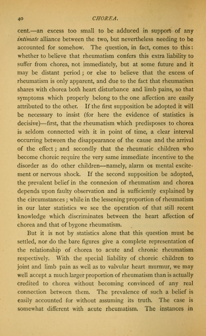 cent.—an excess too small to be adduced in support of any intvnate alliance between the two, but nevertheless needing to be accounted for somehow. The question, in fact, comes to this: whether to believe that rheumatism confers this extra liability to suffer from chorea, not immediately, but at some future and it may be distant period ; or else to believe that the excess of rheumatism is only apparent, and due to the fact that rheumatism shares with chorea both heart disturbance and limb pains, so that symptoms which properly belong to the one affection are easily attributed to the other. If the first supposition be adopted it will be necessary to insist (for here the evidence of statistics is decisive)—first, that the rheumatism which predisposes to chorea is seldom connected with it in point of time, a clear interval occurring between the disappearance of the cause and the arrival of the effect; and secondly that the rheumatic children who become choreic require the very same immediate incentive to the disorder as do other children—namely, alarm or mental excite- ment or nervous shock. If the second supposition be adopted, the prevalent belief in the connexion of rheumatism and chorea depends upon faulty observation and is sufficiently explained by the circumstances ; while in the lessening proportion of rheumatism in our later statistics we see the operation of that still recent knowledge which discriminates between the heart affection of chorea and that of bygone rheumatism. But it is not by statistics alone that this question must be settled, nor do the bare figures give a complete representation of the relationship of chorea to acute and chronic rheumatism respectively. With the special liability of choreic children to joint and limb pain as well as to valvular heart murmur, we may well accept a much larger proportion of rheumatism than is actually credited to chorea without becoming convinced of any real connection between them. The prevalence of such a belief is easily accounted for without assuming its truth. The case is somewhat different with acute rheumatism. The instances in