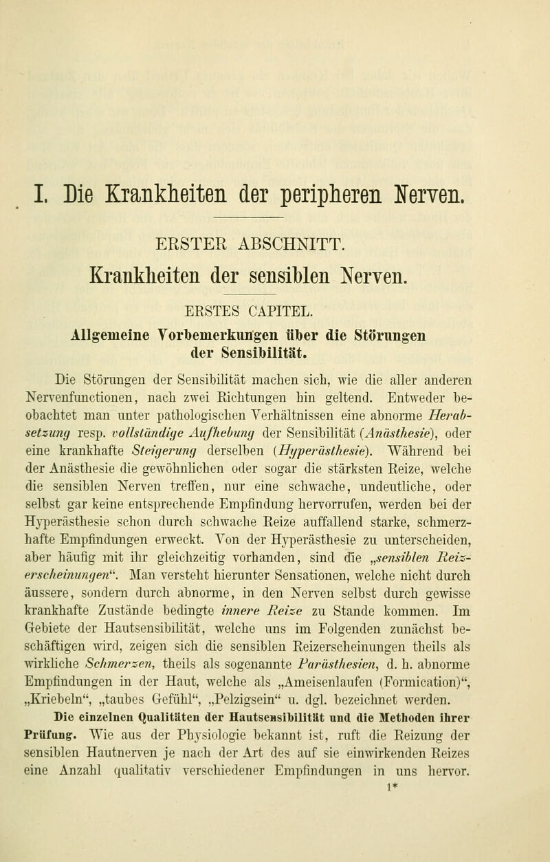 ERSTER ABSCHNITT. Krankheiten der sensiblen Nerven. ERSTES CAPITEL. Allgemeine Vorbemerkimgen über die Störungen der Sensibilität. Die Störungen der Sensibilität machen sich, wie die aller anderen Nervenfanctionen, nach zwei Richtungen hin geltend. Entweder be- obachtet man unter pathologischen Verhältnissen eine abnorme Herab- setzung resp. vollständige Aufhebung der Sensibilität {Anästhesie), oder eine krankhafte Steigei^ung derselben {Hyperästhesie). Während bei der Anästhesie die gewöhnlichen oder sogar die stärksten Reize, welche die sensiblen Nerven treffen, nur eine schwache, undeutliche, oder selbst gar keine entsprechende Empfindung hervorrufen, werden bei der Hyperästhesie schon durch schwache Reize auffallend starke, schmerz- hafte Empfindungen erweckt. Von der Hyperästhesie zu unterscheiden, aber häufig mit ihr gleichzeitig vorhanden, sind die „sensiblen Reiz- erscheinungen-. Man versteht hierunter Sensationen, welche nicht durch äussere, sondern durch abnorme, in den Nerven selbst durch gewisse krankhafte Zustände bedingte innere Reize zu Stande kommen. Im Gebiete der Hautsensibilität, welche uns im Folgenden zunächst be- schäftigen wird, zeigen sich die sensiblen Reizerscheinungen theils als wirkliche Schmerzen, theils als sogenannte Farästhesieji., d. h. abnorme Empfindungen in der Haut, welche als „Ameisenlaufen (Formication), „Kriebeln, „taubes Gefühl, ..Pelzigsein u. dgl. bezeichnet werden. Die einzelnen Qualitäten der Hautsensibilität und die Methoden ihrer Prüfung. Wie aus der Physiologie bekannt ist, ruft die Reizung der sensiblen Hautnerven je nach der Art des auf sie einwirkenden Reizes eine Anzahl qualitativ verschiedener Empfindungen in uns hervor. 1*