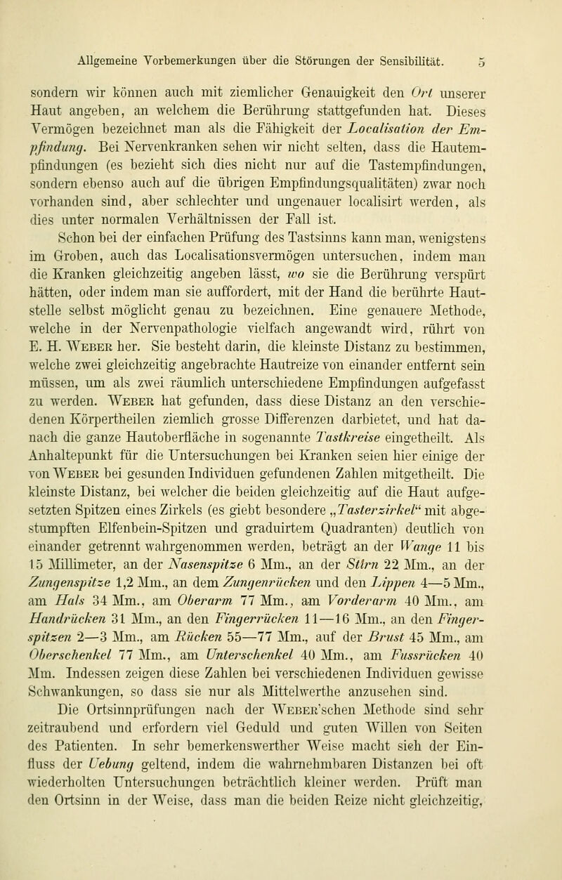 sondern wir können auch mit ziemlicher Genauigkeit den Ort unserer Haut angeben, an welchem die Berührung stattgefunden hat. Dieses Vermögen bezeichnet man als die Fähigkeit der Localisation der Em- pfindung. Bei Nervenkranken sehen wir nicht selten, dass die Hautem- pfindungen (es bezieht sich dies nicht nur auf die Tastempfindungen, sondern ebenso auch auf die übrigen Empfindungsqualitäten) zwar noch vorhanden sind, aber schlechter und ungenauer localisirt werden, als dies unter normalen Verhältnissen der Fall ist. Schon bei der einfachen Prüfung des Tastsinns kann man, wenigstens im Groben, auch das Localisationsvermögen untersuchen, indem man die Kranken gleichzeitig angeben lässt, wo sie die Berührung verspürt hätten, oder indem man sie auffordert, mit der Hand die berührte Haut- stelle selbst möglicht genau zu bezeichnen. Eine genauere Methode, welche in der Nervenpathologie vielfach angewandt wird, rührt von E. H, Weber her. Sie besteht darin, die kleinste Distanz zu bestimmen, welche zwei gleichzeitig angebrachte Hautreize von einander entfernt sein müssen, um als zwei räumlich unterschiedene Empfindungen aufgefasst zu werden. Weber hat gefunden, dass diese Distanz an den verschie- denen Körpertheilen ziemlich grosse Differenzen darbietet, und hat da- nach die ganze Hautoberfläche in sogenannte Tastkreise eingetheilt. Als Anhaltepunkt für die Untersuchungen bei Elranken seien hier einige der von Weber bei gesunden Individuen gefundenen Zahlen mitgetheilt. Die kleinste Distanz, bei welcher die beiden gleichzeitig auf die Haut aufge- setzten Spitzen eines Zirkels (es giebt besondere ^^Tasterzirkel^'' mit abge- stumpften Elfenbein-Spitzen und graduirtem Quadranten) deuthch von einander getrennt wahrgenommen werden, beträgt an der Wange 11 bis 15 Mllimeter, an der Nasenspitze 6 Mm., an der Stirn 22 Mm., an der Zungenspitze 1,2 Mm., an dem Zungenrücken und den Lippen 4—5 Mm., am Ha/s 34 Mm., am Oberarm 77 Mm., am Vorderai^m 40 Mm., am Handrücken 31 Mm., an den Fingerrücken 11—16 Mm., an den Finger- spitzen 2—3 Mm., am Rücken 55—77 Mm., auf der Brust 45 Mm., am Oberschenkel 11 Mm., am Unterschenkel 40 Mm., am Fussrücken 40 Mm. Indessen zeigen diese Zahlen bei verschiedenen Individuen gewisse Schwankungen, so dass sie nur als Mittelwerthe anzusehen sind. Die Ortsinnprüfungen nach der WEBER'schen Methode sind sehr zeitraubend und erfordern viel Geduld und guten Willen von Seiten des Patienten. In sehr bemerkenswerther Weise macht sieh der Ein- fluss der Uebung geltend, indem die wahrnehmbaren Distanzen bei oft wiederholten Untersuchungen beträchtlich kleiner werden. Prüft man den Ortsinn in der Weise, dass man die beiden Reize nicht gleichzeitig,