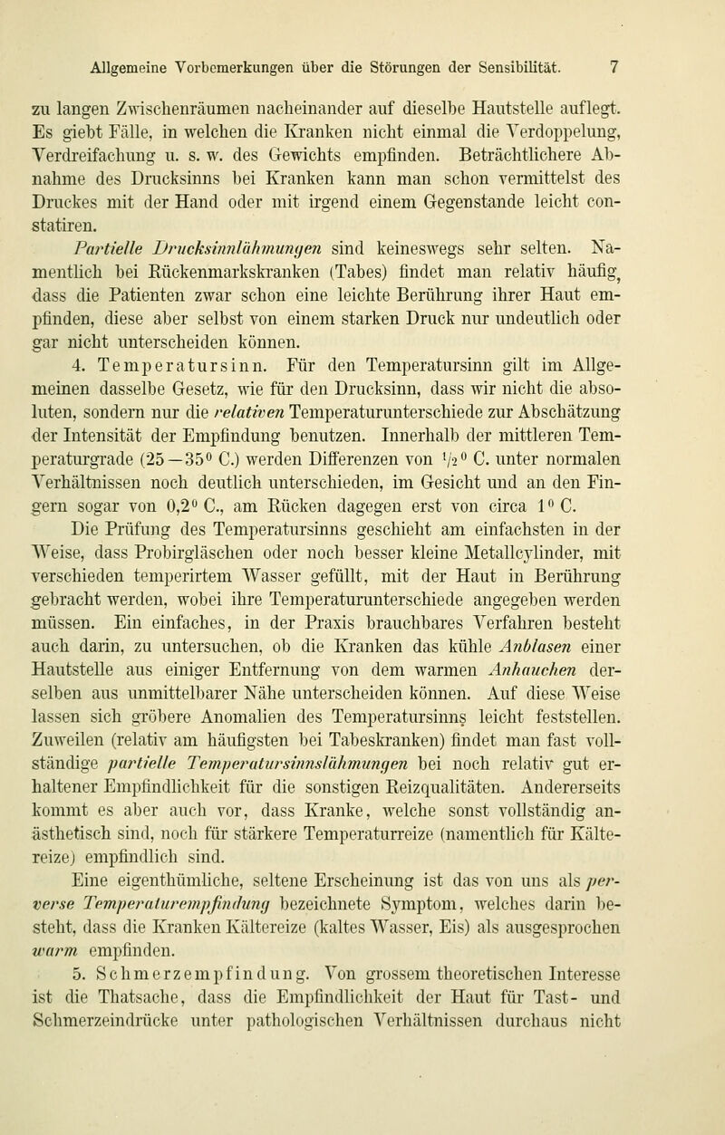 zu langen Zwischenräumen nacheinander auf dieselbe Hautstelle auflegt. Es giebt Fälle, in welchen die Kranken nicht einmal die Verdoppelung, Verdreifachung u. s. w. des Gewichts empfinden. Beträchtlichere Ab- nahme des Drucksinns bei Kranken kann man schon vermittelst des Druckes mit der Hand oder mit irgend einem Gegen stände leicht con- statiren. Partielle Drncksinnlähmurujen sind keineswegs sehr selten. Na- mentlich bei Rückenmarkskranken (Tabes) findet man relativ häufig^ dass die Patienten zwar schon eine leichte Berührung ihrer Haut em- pfinden, diese aber selbst von einem starken Druck nur undeutlich oder gar nicht unterscheiden können. 4. Temperatursinn. Für den Temperatursinn gilt im Allge- meinen dasselbe Gesetz, wie für den Drucksinn, dass wir nicht die abso- luten, sondern nur die relativen Temperaturunterschiede zur Abschätzung der Intensität der Empfindung benutzen. Innerhalb der mittleren Tem- peraturgi'ade (25—350 C.) werden Difierenzen von V2^ C. unter normalen Yerhältnissen noch deutlich unterschieden, im Gesicht und an den Fin- gern sogar von 0,2 C., am Rücken dagegen erst von circa 1^0. Die Prüfung des Temperatursinns geschieht am einfachsten in der Weise, dass Probirgläschen oder noch besser kleine Metallcylinder, mit verschieden temperirtem Wasser gefüllt, mit der Haut in Berührung gebracht werden, wobei ihre Temperaturunterschiede angegeben werden müssen. Ein einfaches, in der Praxis brauchbares Verfahren besteht auch darin, zu untersuchen, ob die Kranken das kühle Anblasen einer Hautstelle aus einiger Entfernung von dem warmen Anhauchen der- selben aus unmittelbarer Nähe unterscheiden können. Auf diese Weise lassen sich gröbere Anomalien des Temperatursinns leicht feststellen. Zuweilen (relativ am häufigsten bei Tabeskranken) findet man fast voll- ständige partielle Temperatiirsiimslähmungen bei noch relativ gut er- haltener Empfindlichkeit für die sonstigen Reizqualitäten. Andererseits kommt es aber auch vor, dass Kranke, welche sonst vollständig an- ästhetisch sind, noch für stärkere Temperaturreize (namentlich für Kälte- reizej empfindlich sind. Eine eigenthümliche, seltene Erscheinung ist das von uns als y>er- verse Temperaiiü^empfinthimj bezeichnete Symptom, welches darin be- steht, dass die Kranken Kältereize (kaltes Wasser, Eis) als ausgesprochen uHirm empfinden. 5. Schmerzempfindung. Von grossem theoretischen Interesse ist die Thatsache, dass die Empfindlichkeit der Haut für Tast- und Schmerzeindrücke unter pathologischen Verhältnissen durchaus nicht