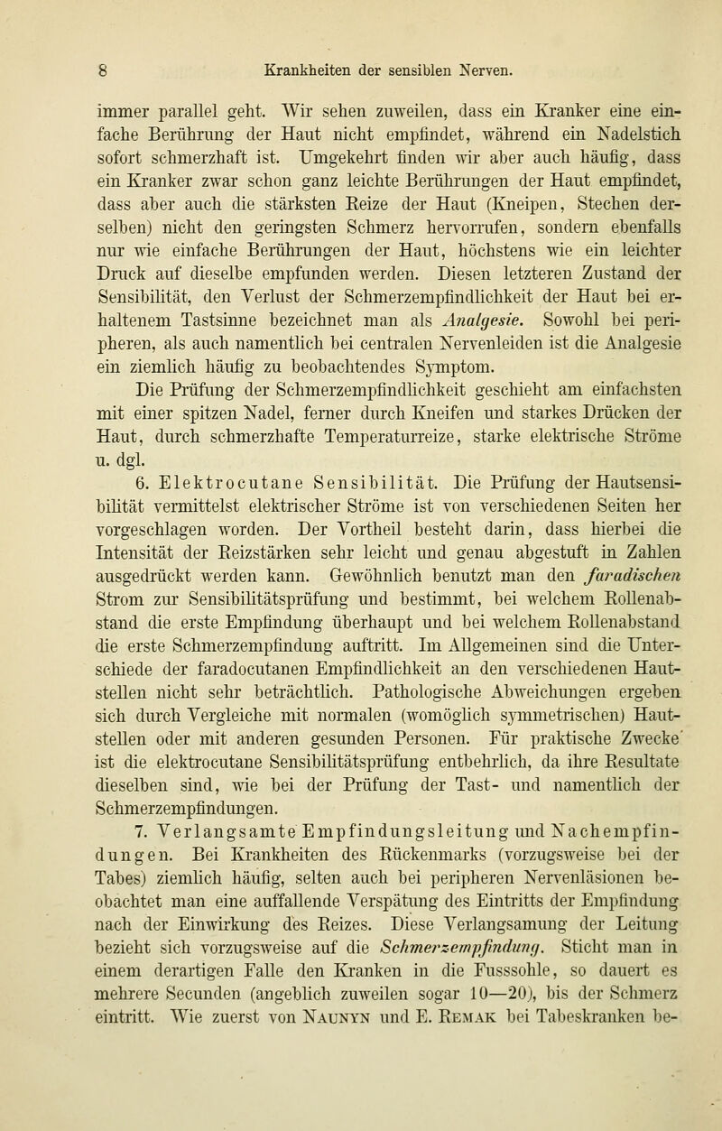 immer parallel geht. Wir sehen zuweilen, dass ein Kranker eine ein- fache Berührung der Haut nicht empfindet, während ein Nadelstich sofort schmerzhaft ist. Umgekehrt finden wir aber auch häufig, dass ein Kranker zwar schon ganz leichte Berührungen der Haut empfindet, dass aber auch die stärksten Keize der Haut (Kneipen, Stechen der- selben) nicht den geringsten Schmerz hervorrufen, sondern ebenfalls nur wie einfache Berührungen der Haut, höchstens wie ein leichter Druck auf dieselbe empfunden werden. Diesen letzteren Zustand der Sensibilität, den Verlust der Schmerzempfindhchkeit der Haut bei er- haltenem Tastsinne bezeichnet man als Analgesie. Sowohl bei peri- pheren, als auch namentlich bei centralen Nervenleiden ist die Analgesie ein ziemlich häufig zu beobachtendes Symptom. Die Prüfung der Schmerzempfindhchkeit geschieht am einfachsten mit einer spitzen Nadel, femer durch Kneifen und starkes Drücken der Haut, durch schmerzhafte Temperaturreize, starke elektrische Ströme u. dgl. 6. Elektrocutane Sensibilität. Die Prüfung der Hautsensi- bilität vermittelst elektrischer Ströme ist von verschiedenen Seiten her vorgeschlagen worden. Der Yortheil besteht darin, dass hierbei die Intensität der Eeizstärken sehr leicht und genau abgestuft in Zahlen ausgedrückt werden kann. Gewöhnhch benutzt man den faradischen Strom zm' Sensibilitätsprüfung und bestimmt, bei welchem Kollenab- stand die erste Empfindung überhaupt und bei welchem Eollenabstand die erste Schmerzempfindung auftritt. Im Allgemeinen sind die Unter- schiede der faradocutanen Empfindlichkeit an den verschiedenen Haut- stellen nicht sehr beträchthch. Pathologische Abweichungen ergeben sich durch Vergleiche mit normalen (womöghch symmetrischen) Haut- steUen oder mit anderen gesunden Personen. Für praktische Zwecke' ist die elektrocutane Sensibihtätsprüfung entbehrlich, da ihre Kesultate dieselben sind, wie bei der Prüfung der Tast- und namentlich der Schmerzempfindungen. 7. Verlangsamte Empfindungsleitung und Nachempfin- dungen. Bei Krankheiten des Rückenmarks (vorzugsweise bei der Tabes) ziemlich häufig, selten auch bei peripheren Nervenläsionen be- obachtet man eine auffallende Verspätung des Eintritts der Empfindung nach der Einwirkung des Reizes. Diese Verlangsamung der Leitung bezieht sich vorzugsweise auf die Schmei^zempfmdunfj. Sticht man in einem derartigen Falle den Kranken in die Fusssohle, so dauert es mehrere Secunden (angeblich zuweilen sogar 10—20), bis der Schmerz eintritt. Wie zuerst von Naunyn und E. Remak bei Tabeskrauken be-