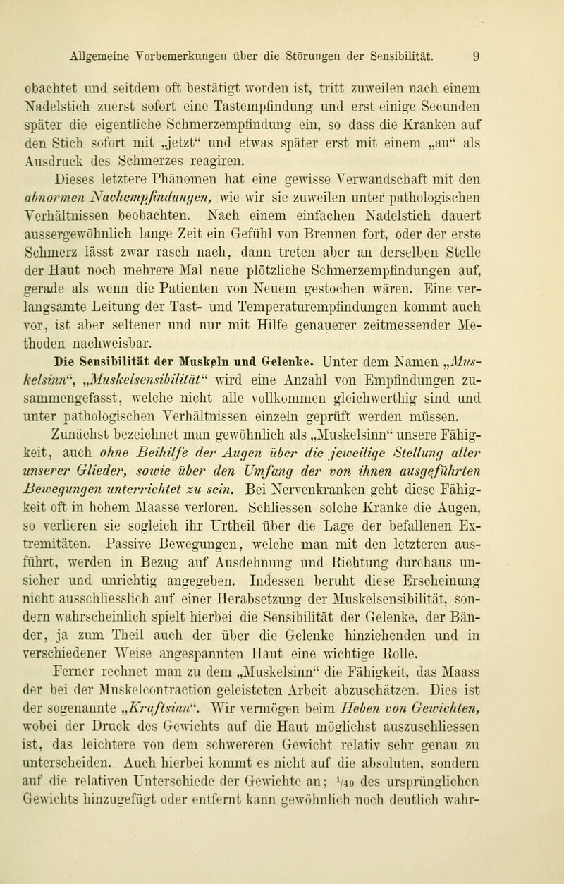 obachtet imd seitdem oft bestätigt worden ist, tritt zuweilen nach einem Nadelstich zuerst sofort eine Tastempfindung und erst einige Secunden später die eigentliche Schmerzempfindung ein, so dass die Kranken auf den Stich sofort mit „jetzt und etwas später erst mit einem „au als Ausdruck des Schmerzes reagiren. Dieses letztere Phänomen hat eine gewisse Verwandschaft mit den abnormen Nachempßndungen, wie wir sie zuweilen unter pathologischen Verhältnissen beobachten. Nach einem einfachen Nadelstich dauert aussergewöhnlich lange Zeit ein Gefühl von Brennen fort, oder der erste Schmerz lässt zwar rasch nach, dann treten aber an derselben Stelle der Haut noch mehrere Mal neue plötzliche Schmerzempfindungen auf, gerade als wenn die Patienten von Neuem gestochen wären. Eine ver- langsamte Leitung der Tast- und Temperaturempfindungen kommt auch vor, ist aber seltener und nur mit Hilfe genauerer zeitmessender Me- thoden nachweisbar. Die Sensibilität der Mnskßln und Gelenke. Unter dem Namen „Mvs- kelsinn''\ ,,MuskelsensibilitüV' wird eine Anzahl von Empfindungen zu- sammengefasst, welche nicht alle vollkommen gleichwerthig sind und unter pathologischen Verhältnissen einzeln geprüft werden müssen. Zunächst bezeichnet man gewöhnlich als „Muskelsinn unsere Fähig- keit, auch ohne Beihilfe der Augen über die jeweilige Stellimg aller unserer Glieder, sowie über den Umfa?ig der von ihnen ausgeführten Bewegungen unterrichtet zu sein. Bei Nervenkranken geht diese Fähig- keit oft in hohem Maasse verloren. Schliessen solche Kranke die Augen, so verlieren sie sogleich ihr Urtheil über die Lage der befallenen Ex- tremitäten. Passive Bewegungen, welche man mit den letzteren aus- führt, werden in Bezug auf Ausdehnung und Richtung durchaus un- sicher und unrichtig angegeben. Lidessen beruht diese Erscheinung nicht ausschüesslich auf einer Herabsetzung der Muskelsensibilität, son- dern wahrscheinlich spielt hierbei die Sensibilität der Gelenke, der Bän- der, ja zum Theil auch der über die Gelenke hinziehenden und in verschiedener Weise angespannten Haut eine wichtige Kolle. Femer rechnet man zu dem „Muskelsinn die Fähigkeit, das Maass der bei der Muskelcontraction geleisteten Arbeit abzuschätzen. Dies ist der sogenannte „Kraftsinn'-^. Wir vermögen beim Heben von Gewichten, wobei der Drack des Gewichts auf die Haut möghchst auszuschliessen ist, das leichtere von dem schwereren Gewicht relativ sehr genau zu unterscheiden. Auch hierbei kommt es nicht auf die absoluten, sondern auf die relativen L^nterschiede der Gewichte an; V40 des ursprünglichen Gewichts hinzugefügt oder entfernt kann gewöhnlich noch deutlich wahr-