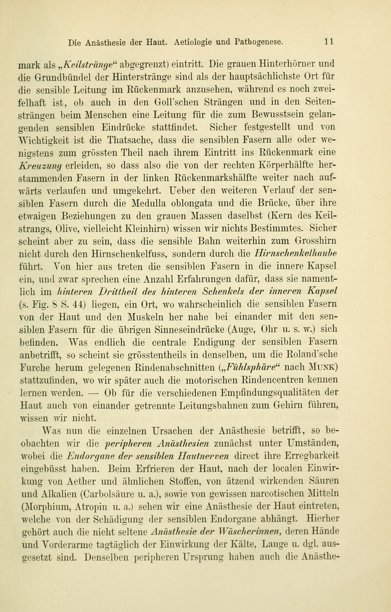 mark als „Keilstrlmge'^ abgegrenzt) eintritt. Die grauen Hinterliömer und die Grundbündel der Hinterstränge sind als der hauptsächlichste Ort für die sensible Leitung im Rückenmark anzusehen, während es noch zwei- felhaft ist, ob auch in den Goll'schen Strängen und in den Seiten- strängen beim Menschen eine Leitung für die zum Bewusstsein gelan- genden sensiblen Eindrücke stattfindet. Sicher festgestellt und von Wichtigkeit ist die Thatsache, dass die sensiblen Fasern alle oder we- nigstens zum grössten Theil nach ihrem Eintritt ins Rückenmark eine Kreuzu?ig erleiden, so dass also die von der rechten Körperhälfte her- stammenden Fasern in der linken Rückenmarkshälfte weiter nach auf- wärts verlaufen und umgekehrt. Ueber den weiteren Verlauf der sen- siblen Fasern durch die MeduUa oblongata und die Brücke, über ihre etwaigen Beziehungen zu den grauen Massen daselbst (Kern des Keil- strangs, Olive, vielleicht Kleinhirn) wissen wir nichts Bestimmtes. Sicher scheint aber zu sein, dass die sensible Bahn weiterhin zum Grosshirn nicht durch den Hirnschenkelfuss, sondern durch die Hirnschenkelhaube führt. Von hier aus treten die sensiblen Fasern in die innere Kapsel ein, und zwar sprechen eine Anzahl Erfahrungen dafür, dass sie nament- lich im hinteren JDrittheU des hinteren Schenkels der inneren Kapsel (s. Fig. 8 S. 44) hegen, ein Ort, wo wahrscheinlich die sensiblen Fasern von der Haut und den Muskeln her nahe bei einander mit den sen- siblen Fasern für die übrigen Sinneseindrücke (Auge, Ohr u. s. w.) sich befinden. Was endHch die centrale Endigung der sensiblen Fasern anbetrifft, so scheint sie grösstentheils in denselben, um die Roland'sche Furche herum gelegenen Rindenabschnitten {„Fühlsphäre'''' nach Munk) stattzufinden, wo wir später auch die motorischen Rindencentren kennen lernen werden. ■— Ob für die verschiedenen Empfindungsqualitäten der Haut auch von einander getrennte Leitungsbahnen zum Gehirn führen, wissen wir nicht. Was nun die einzelnen Ursachen der Anästhesie betrifft, so be- obachten wir die peripheren Anästhesien zunächst unter Umständen, wobei die Endorgane der se?isiblen TIautnerven direct ihre Erregbarkeit eingebüsst haben. Beim Erfrieren der Haut, nach der localen Einwir- kung von Aether und ähnlichen Stoffen, von ätzend wirkenden Säuren und Alkahen (Carbolsäure u. a.), sowie von gewissen narcotischen Mitteln (Morphium, Atropin u. a.) sehen wir eine Anästhesie der Haut eintreten, welche von der Schädigung der sensiblen Endorgane abhängt. Hierher gehört auch die nicht seltene Anästhesie der Wäscheinimen, deren Hände und Vorderarme tagtägUch der Einwirkung der Kälte, Lauge u. dgl. aus- gesetzt sind. Denselben peripheren Ursprung halben auch die Anästhe-