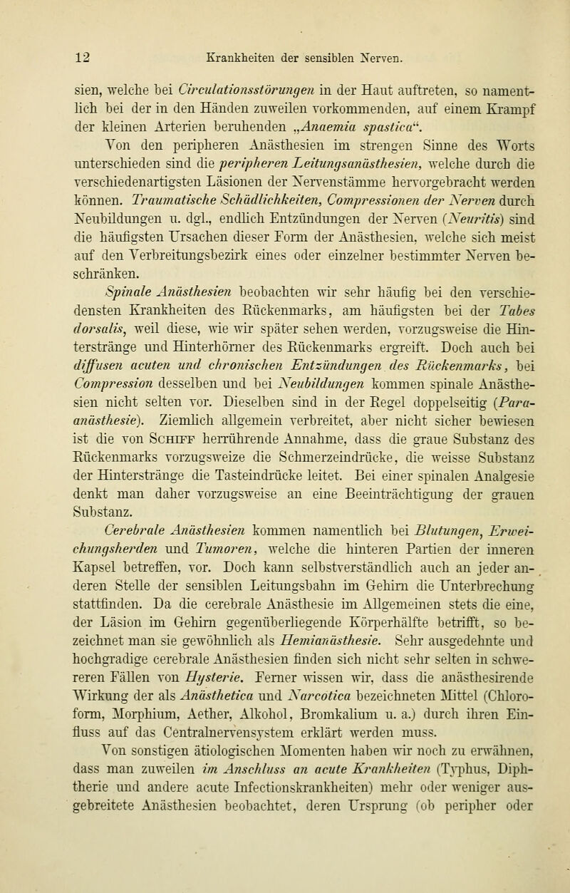 Sien, welclie bei Circulationsstörungen in der Haut auftreten, so nament- lich bei der in den Händen zuweilen vorkommenden, auf einem Krampf der kleinen Arterien beruhenden ..Anaemia spastica. Von den peripheren Anästhesien im strengen Sinne des Worts unterschieden sind die peripheren Leitungsanästhesien, welche durch die verschiedenartigsten Läsionen der Xervenstämme hervorgebracht werden können. Traumatische Schädlichkeiten, Compressionen der Nerven durch Neubildungen u. dgl., endlich Entzündungen der Xerven (Neuritis) sind die häufigsten Ursachen dieser Fomi der Anästhesien, welche sich meist auf den Verbreitungsbezirk eines oder einzelner bestimmter Nerven be- schränken. Spinale Anästhesien beobachten wir sehr häufig bei den verschie- densten Krankheiten des Eückenmarks, am häufigsten bei der Tabes dorsalis, weil diese, ^vie wir später sehen werden, vorzugsweise die Hin- terstränge und Hinterhömer des Eückenmarks ergreift. Doch auch bei diffusen acuten und chronischen Tintzündungen des Rückenmarks, bei Compression desselben und bei Neubildungen kommen spinale Anästhe- sien nicht selten vor. Dieselben sind in der Eegel doppelseitig {Para- ajiästhesie). Ziemlich allgemein verbreitet, aber nicht sicher bewiesen ist die von Schiff herrührende Annahme, dass die graue Substanz des Eückenmarks vorzugsweize die Schmerzeindrücke, die weisse Substanz der Hlnterskänge die Tasteindrücke leitet. Bei einer spinalen Analgesie denkt man daher vorzugsweise au eine Beeinträchtigung der grauen Substanz. Cerebrale Anästhesien kommen namentlich bei Blutungen, Erwei- chungsherden und Tumoren, welche die hinteren Partien der inneren Kapsel betreffen, vor. Doch kann selbstverständlich auch an jeder an- deren Stelle der sensiblen Leitungsbahu im Clehim die Unterbrechung stattfinden. Da die cerebrale Anästhesie im Allgemeinen stets die eine, der Läsion im Gehirn gegenüberliegende Körperhälfte betrifft, so be- zeichnet man sie gewöhnhch als Hemianästhesie. Sehr ausgedehnte und hochgradige cerebrale Anästhesien finden sich nicht sehr selten in schwe- reren Fällen von Hysteine. Femer wissen wir, dass die anästhestrende Wirkung der als Anästhetica und Narcotica bezeichneten Mittel (Chloro- form, Morphium, Aether, Alkohol, Bromkahum u. a.) durch ihren Ein- fluss auf das Centralnervens^-stem erklärt werden muss. Von sonstigen ätiologischen Momenten haben wir noch zu erwähnen, dass man zuweüen im Anschluss an acute Krankheiten (TA^^hus, Diph- therie und andere acute Infectionskrankheiten) mehr oder weniger aus- gebreitete Anästhesien beobachtet, deren L'rspnmg (ob peripher oder