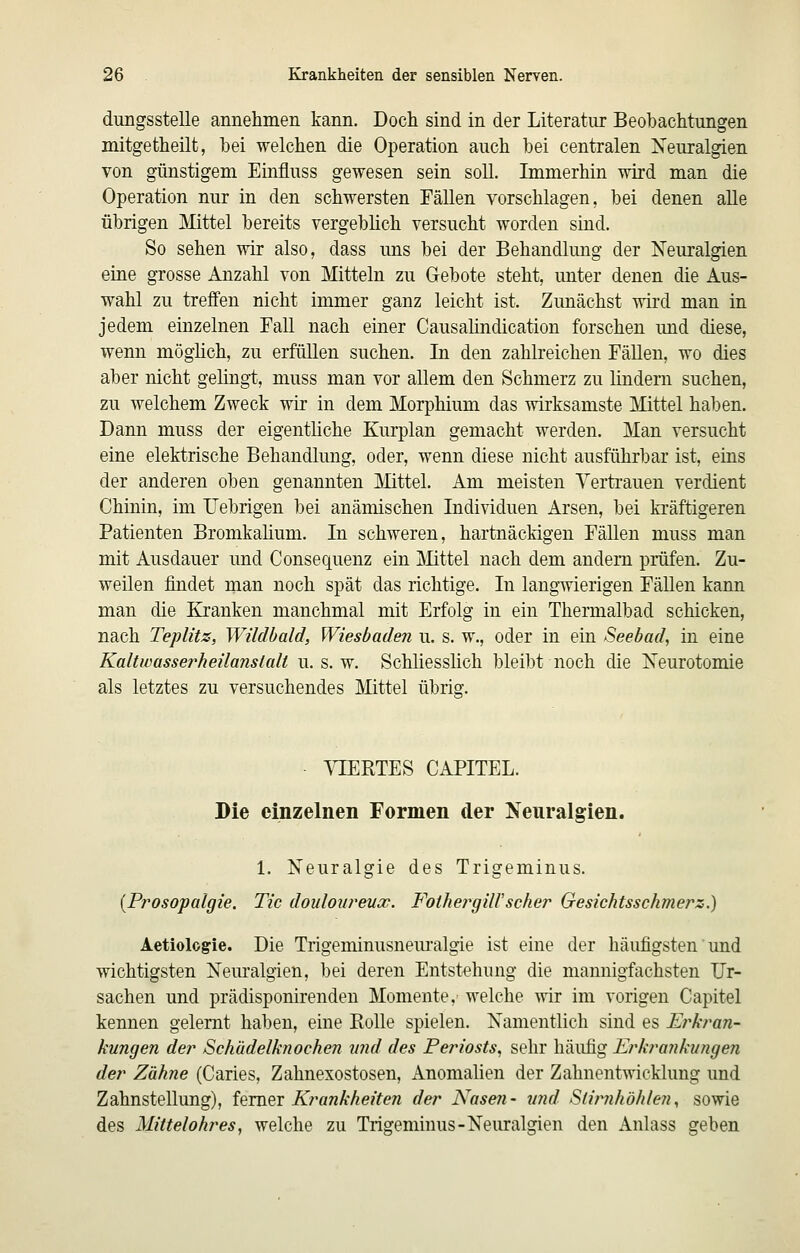 dungsstelle annehineii kann. Doch sind in der Literatur Beobachtungen mitgetheilt, hei welchen die Operation auch bei centralen Neuralgien von günstigem Einfluss gewesen sein soll. Immerhin wird man die Operation nur in den schwersten Fällen vorschlagen, bei denen alle übrigen Mittel bereits vergeblich versucht worden sind. So sehen wir also, dass nns bei der Behandlung der Neuralgien eine grosse Anzahl von Mitteln zu Gebote steht, imter denen die Aus- wahl zu treffen nicht immer ganz leicht ist. Zunächst wird man in jedem einzelnen Fall nach einer Causahndication forschen und diese, wenn möghch, zu erfüllen suchen. In den zahlreichen Fällen, wo dies aber nicht gelingt, muss man vor allem den Schmerz zu lindern suchen, zu welchem Zweck wir in dem Morphium das wirksamste Mittel haben. Dann muss der eigentliche Kurplan gemacht werden. Man versucht eine elektrische Behandlung, oder, wenn diese nicht ausführbar ist, eins der anderen oben genannten Mttel. Am meisten Vertrauen verdient Chinin, im Uebrigen bei anämischen Individuen Arsen, bei kräftigeren Patienten Bromkalium. In schweren, hartnäckigen Fällen muss man mit Ausdauer und Consequenz ein j\Iittel nach dem andern prüfen. Zu- weilen findet man noch spät das richtige. In langwierigen FäUen kann man die Kranken manchmal mit Erfolg in ein Thermalbad schicken, nach Teplitz, Wildbald, Wiesbaden u. s. w., oder in ein Seebad, in eine Kaltwasserheilanstalt u. s. w. Schliesslich bleibt noch die Neurotomie als letztes zu versuchendes Mittel übrisr. - VIERTES CAPITEL. Die einzelnen Formen der Neuralgien. 1. Neuralgie des Trigeminus. {Prosopalgie. Tic douloiireucc. FolhergilVscher Gesichtsschmers.) Aetiologie. Die Trigeminusnem'algie ist eine der häufigsten und wichtigsten Nem'algien, bei deren Entstehung die mannigfachsten Ur- sachen und prädisponirenden Momente,' welche wir im vorigen Capitel kennen gelernt haben, eine Rolle spielen. Namentlich sind es Erkran- kungen der Schädelknochen nnd des Periosts, sehr häufig Erkrankungen der Zähne (Caries, Zahnexostosen, Anomalien der Zahnentwicklung und Zahnstellung), feraei Krankheiten der Nasen- tmd Stirnhöhlen, sowie des Mittelohres, welche zu Trigeminus-Neuralgien den Anlass geben