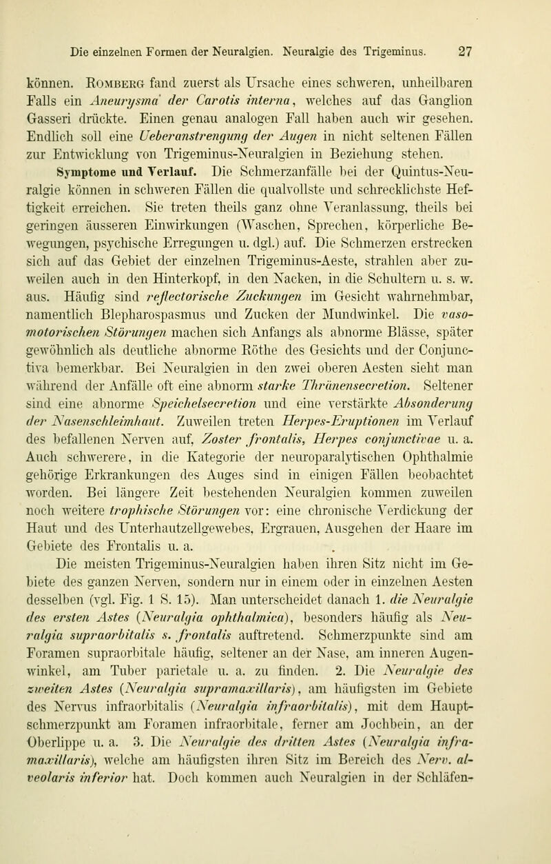 können. Komberg fand zuerst als Ursache eines schweren, unheilbaren Falls ein Aneurysma der Carotis interna^ welches auf das Ganglion Gasseri drückte. Einen genau analogen Fall haben auch wir gesehen. Endlich soll eine Ueberanstrengung der Augen in nicht seltenen Fällen zur EntAvicklung von Trigeminus-Xeuralgien in Beziehung stehen. Symptome und Terlauf. Die Schmerzanfälle bei der Quintus-Neu- ralgie können in schweren Fällen die qualvollste und schrecklichste Hef- tigkeit en'eichen. Sie treten theils ganz ohne Veranlassung, theils bei geringen äusseren Einwirkungen (Waschen, Sprechen, körperliche Be- wegungen, psychische Erregungen u. dgl.) auf. Die Schmerzen erstrecken sich auf das Gebiet der einzelnen Trigeminus-Aeste, strahlen aber zu- weilen auch in den Hinterkopf, in den Nacken, in die Schultern u. s. w. aus. Häufig sind reßectorische Zuckungen im Gesicht wahrnehmbar, namentlich Blepharospasmus und Zucken der Mundwinkel. Die vaso- motorischen Stöjningen machen sich Anfangs als abnorme Blässe, später gewöhnlich als deutliche abnorme Röthe des Gesichts und der Conjunc- tiva hemerkbar. Bei Neuralgien in den zwei oberen Aesten sieht man während der Anfälle oft eine abnorm starke Thrimensecretion. Seltener sind eine abnorme Speichelsecretion und eine verstärkte Absonderung der Nasenschleimhaut. Zuweilen treten Herpes-Eruptionen im Verlauf des befallenen Nerven auf, Zoster frontalis, Herfes conjunctivae u. a. Auch schwerere, in die Kategorie der neuroparalytischen Ophthalmie gehörige Erkrankungen des Auges sind in einigen Fällen beobachtet w^orden. Bei längere Zeit bestehenden Neuralgien kommen zuweilen noch weitere trophische Störungen YOi: eine chronische Verdickung der Haut und des Unterhautzellgewebes, Ergrauen, Ausgehen der Haare im Gebiete des Frontalis u. a. Die meisten Trigeminus-Neuralgien haben ihren Sitz nicht im Ge- biete des ganzen NeiTen, sondern nur in einem oder in einzelnen Aesten desselben (vgl. Fig. 1 8. 15). Man unterscheidet danach 1. die Neuralgie des ersten Astes {Neuralgia ophthalmica), besonders häufig als Neu- ralgia supraorbitalis s. frontalis auftretend. Schmerzpunkte sind am Foramen supraorbitale häufig, seltener an der Nase, am inneren Augen- winkel, am Tuber parietale u. a. zu finden. 2. Die Neuralgie des zweiten Astes {Neuralgia supramaxillaris), am häufigsten im Gebiete des Nervus infraorbitalis (Neuralgia infraorbitalis), mit dem Haupt- schmerzpunkt am Foramen infraor1)itale, ferner am Jochbein, an der Oberlippe u. a. 3. Die Neuralgie des dritten Astes {Neuralgia infra- maxitlaris), welche am häufigsten ihren Sitz im Bereich des Nerv, al' veolaris inferior hat. Doch kommen auch Neuralgien in der Schläfen-