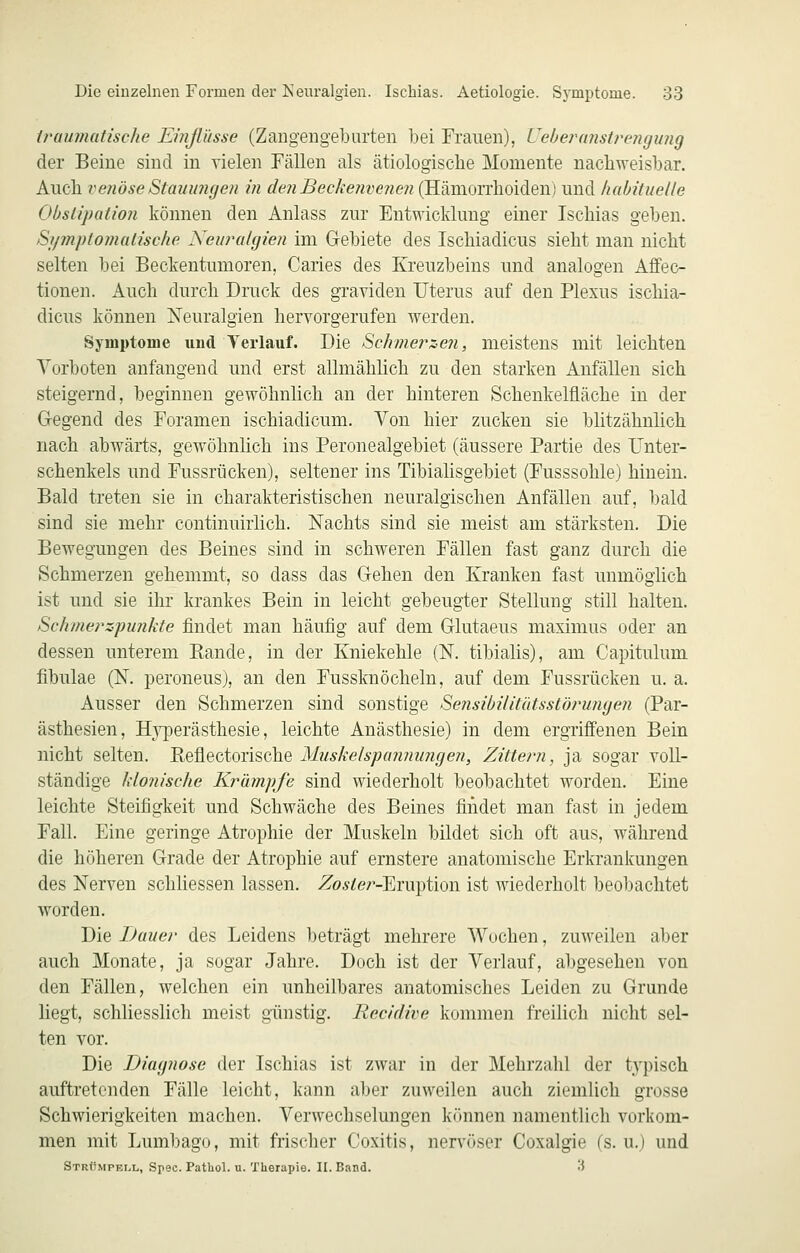 traumatische Emßüsse (Zangengeburten bei Frauen), i^eheranstrengung der Beine sind in vielen Fällen als ätiologische Momente nachweisbar. Auch vetiöse Stauungen in den Beckenvenen (Hämorrhoiden) und habituelle Obstipation können den Anlass zur Entwicklung einer Ischias geben. Stpnptomatische Neuralgien im Gebiete des Ischiadicus sieht man nicht selten bei Beckentumoren, Caries des Kreuzbeins und analogen Affec- tionen. Auch durch Druck des graviden Uterus auf den Plexus ischia- dicus können Neuralgien hervorgerufen werden. Symptome und Yerlauf. Die Schmerzen, meistens mit leichten Vorboten anfangend und erst allmählich zu den starken Anfällen sich steigernd, beginnen gewöhnlich an der hinteren Schenkelfläche in der Gegend des Foramen ischiadicum. Von hier zucken sie blitzähnlich nach abwärts, gewöhnlich ins Peronealgebiet (äussere Partie des Unter- schenkels und Fussrücken), seltener ins Tibialisgebiet (Fusssohle) hinein. Bald treten sie in charakteristischen neuralgischen Anfällen auf, bald sind sie mehr continuirlich. Nachts sind sie meist am stärksten. Die Bewegungen des Beines sind in schweren Fällen fast ganz durch die Schmerzen gehemmt, so dass das Gehen den Kranken fast unmöglich ist und sie ihr krankes Bein in leicht gebeugter Stellung still halten. Schmerzpunkte findet man häufig auf dem Glutaeus maximus oder an dessen unterem Eande, in der Kniekehle (N. tibialis), am Capitulum fibulae (N. peroneus), an den Fussknöcheln, auf dem Fussrücken u. a. Ausser den Schmerzen sind sonstige Sensibilitätsstörungen (Par- ästhesien, HjqDerästhesie, leichte Anästhesie) in dem ergriffenen Bein nicht selten. Refiectorische Muskelspanmmgen, Zittern, ja sogar voll- ständige klonische Krämpfe sind wiederholt beobachtet worden. Eine leichte Steifigkeit und Schwäche des Beines findet man fast in jedem Fall. Eine geringe Atrophie der Muskeln bildet sich oft aus, während die höheren Grade der Atrophie auf ernstere anatomische Erkrankungen des Nerven schhessen lassen. Zo^^er-Eruption ist wiederholt beobachtet worden. Die Dauer des Leidens beträgt mehrere Wochen, zuweilen aber auch Monate, ja sogar Jahre. Doch ist der Verlauf, abgesehen von den Fällen, welchen ein unheilbares anatomisches Leiden zu Grunde liegt, schliesslich meist günstig. Recidive kommen freilich nicht sel- ten vor. Die Diagnose der Ischias ist zwar in der Mehrzahl der typisch auftretenden Fälle leicht, kann aber zuweilen auch ziemlich grosse Schwierigkeiten machen. Verwechselungen k()nnen namentlich vorkom- men mit Lumbago, mit frischer Coxitis, nervöser Coxalgie fs. u.) und Strümpell, Spec. Patliol. u. Therapie. II. Band. 3