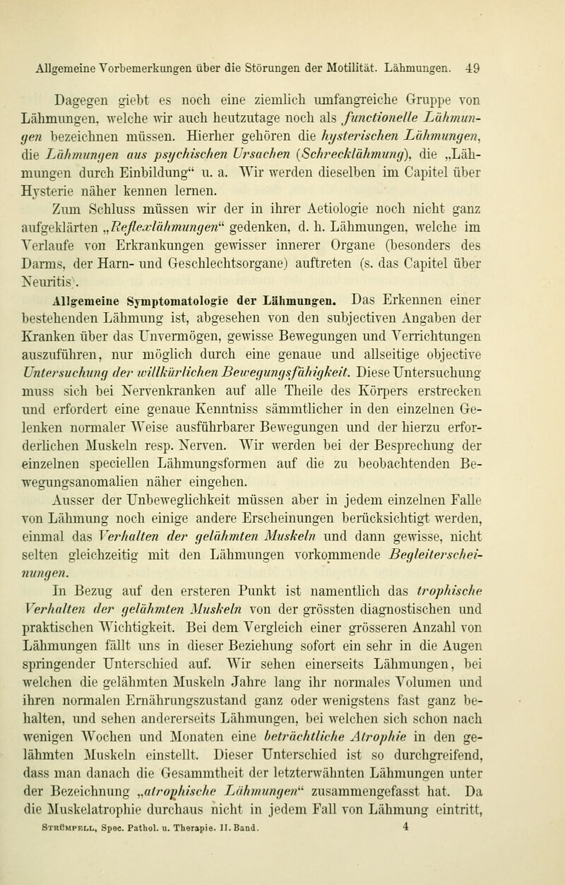 Dagegen giebt es noch eine ziemlicli umfangreiche Gruppe von Lähmungen, welche wir auch heutzutage noch als functionelle Luhmmi- (jen hezeichnen müssen. Hierher gehören die hystei^ischen Lähmungen, die JJihmunijen aus psychischen Ui^sachen {Sch?'ecklähmung), die „Läh- mungen durch Einbildung u. a. Wir werden dieselben im Capitel über Hysterie näher kennen lernen. Zum Schluss müssen wir der in ihrer Aetiologie noch nicht ganz aufgeklärten „Reßea^lähmungen gedenken, d. h. Lähmungen, welche im Verlaufe von Erlcrankungen gewisser innerer Organe (besonders des Darms, der Harn- und Geschlechtsorgane) auftreten (s. das Capitel über Neuritis;. Allgemeine Symptomatologie der Lähmungen. Das Erkennen einer bestehenden Lähmung ist, abgesehen von den subjectiven Angaben der Kranken über das Unvermögen, gewisse Bewegungen und Verrichtungen auszuführen, nur möglich durch eine genaue und allseitige objective Untersuchung der ivUlkürlichen Bewegungsfühigkeit. Diese Untersuchung muss sich bei Nervenkranken auf alle Theile des Körpers erstrecken und erfordert eine genaue Kenntniss sämmtlicher in den einzelnen Ge- lenken normaler Weise ausführbarer Bewegungen und der hierzu erfor- derlichen Muskeln resp. Nerven. Wir werden bei der Besprechung der einzelnen speciellen Lähmungsformen auf die zu beobachtenden Be- wegungsanomalien näher eingehen. Ausser der Unbeweglichkeit müssen aber in jedem einzelnen Falle von Lähmung noch einige andere Erscheinungen berücksichtigt werden, einmal das Verhalten der gelähmten Muskeln und dann gewisse, nicht selten gleichzeitig mit den Lähmungen vorkommende Begleiterschei- nungen. In Bezug auf den ersteren Punkt ist namentlich das trophische Verhalten der gelähmten Muskeln von der gTÖssten diagnostischen und praktischen Wichtigkeit. Bei dem Vergleich einer grösseren Anzahl von Lähmungen fällt uns in dieser Beziehung sofort ein sehr in die Augen springender Unterschied auf. Wir sehen einerseits Lähmungen, bei welchen die gelähmten Muskeln Jahre lang ihr normales Volumen und ihren normalen Ernährungszustand ganz oder wenigstens fast ganz be- halten, und sehen andererseits Lähmungen, bei welchen sich schon nach wenigen Wochen und Monaten eine beträchtliche Atrophie in den ge- lähmten Muskeln einstellt. Dieser Unterschied ist so durchgreifend, dass man danach die Gesammtheit der letzterwähnten Lähmungen unter der Bezeichnung „atr-o^kische Lähmungen'''' zusammengefasst hat. Da die Muskelatrophie durchaus nicht in jedem Fall von Lähmung eintritt, Strümpell, Spec. Pathol. u. Therapie. II. Band. 4