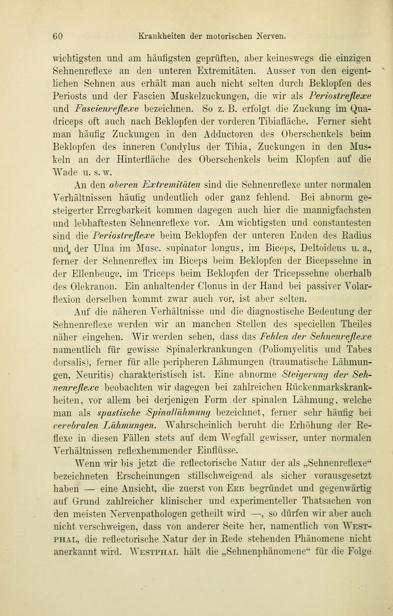 wichtigsten imd am häufigsten geprüften, aher keineswegs die einzigen Sehnenreflexe an den unteren Extremitäten. Ausser Yon den eigent- lichen Sehnen aus erhält man auch nicht selten durch Beklopfen des Periosts und der Fascien Muskelzuckungen, die wir als Periostreßexe und Fascienreßexe bezeichnen. So z. B. erfolgt die Zuckung im Qua- driceps oft auch nach Beklopfen der vorderen Tibiafläche. Ferner sieht man häufig Zuckungen in den Adductoren des Oberschenkels beim Beklopfen des inneren Condjlus der Tibia, Zuckungen in den Mus- keln an der Hinterfiäche des Oberschenkels heim Klopfen auf die Wade u. s. w. An den oberen Extremitäten sind die Sehnenrefiexe unter normalen Yerhältnissen häufig undeuthch oder ganz fehlend. Bei abnorm ge- steigerter Erregbarkeit kommen dagegen auch hier die mannigfachsten und lebhaftesten Sehnenreflexe vor. Am ^Yichtigsten und constantesten sind die Periosireflexe beim Beklopfen der unteren Enden des Kadius und, der Ulna im Muse, supinator longus, im Biceps, Deltoideus u. a., femer der Sehnenreflex im Biceps beim Beklopfen der Bicepssehne in der Ellenbeuge, im Triceps beim Beklopfen der Tiicepssehne oberhalb des Oleki-anon. Ein anhaltender Clonus in der Hand bei passiver Volar- flexion derselben kommt zwar auch vor, ist aber selten. Auf die näheren Verhältnisse und die diagnostische Bedeutung der Sehnenreflexe werden wir an manchen Stellen des speciellen Theiles näher eingehen. Wir werden sehen, dass das Fehlen der Sehnenreßexe namenthch für gewisse Spinalerkrankungen (Poliomyehtis und Tabes dorsalis), ferner fiir alle peripheren Lähmungen (traumatische Lähmun- gen, Xem'itis) charakteristisch ist. Eine abnorme Steüjerung der Seh- nenreßexe beobachten Avir dagegen bei zahlreichen Eückenmarkskrank- heiten, vor allem bei derjenigen Form der spinalen Lähmung, welche man als spastische SpinaUähmung bezeichnet, femer sehr häufig bei cerebralen Lähmungen. Wahi'scheinlich bemht die Erhöhung der Ee- flexe in diesen Fällen stets auf dem Wegfall gewisser, unter normalen Verhältnissen reflexhemmender Einflüsse. Wenn wir bis jetzt die reflectorische Natm- der als „Sehnem'eflexe bezeichneten Erscheinungen stillschweigend als sicher vorausgesetzt haben — eine Ansicht, die zuerst von Erb begTündet und gegenwärtig auf Grund zahlreicher klinischer und experimenteller Thatsachen von den meisten Nervenpathologen getheilt wird —, so dürfen wir aber auch nicht verschweigen, dass von anderer Seite her, namentlich von West- PHAL, die reflectorische Xatur der in Eede stehenden Phänomene nicht anerkannt wird. Westphal hält die „Sehnenphänomene für die Folge