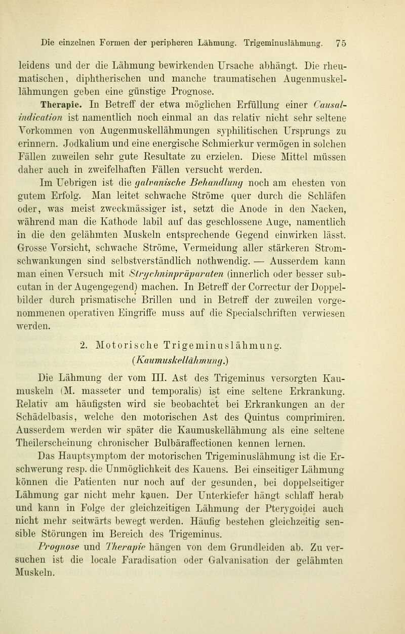 leidens und der die Lähmung bewirkenden Ursache abhängt. Die rheu- matischen, diphtherischen und manche traumatischen Augenmuskel- lähmungen geben eine günstige Prognose. Therapie. In Betreff der etwa möglichen Erfüllung einer Causal- indication ist namentlich noch einmal an das relativ nicht sehr seltene Vorkommen von Augenmuskellähmungen syphilitischen Ursprungs zu erinnern. Jodkalium und eine energische Schmierkur vermögen in solchen Fällen zuweilen sehr gute Resultate zu erzielen. Diese Mittel müssen daher auch in zweifelhaften Fällen versucht werden. Im Uebrigen ist die gahanische Behandlung noch am ehesten von gutem Erfolg. Man leitet schwache Ströme quer durch die Schläfen oder, was meist zweckmässiger ist, setzt die Anode in den Nacken, während man die Kathode labil auf das geschlossene Auge, namentlich in die den gelähmten Muskeln entsprechende Gegend einwirken lässt. Grosse Vorsicht, schwache Ströme, Vermeidung aller stärkeren Strom- schwankungen sind selbstverständlich nothwendig. — Ausserdem kann man einen Versuch mit Strychninpj'äparuten (innerlich oder besser sub- cutan in der Augengegend) machen. In Betreff der Correctur der Doppel- bilder durch prismatische Brillen und in Betreff der zuweilen vorge- nommenen operativen Eingriffe muss auf die Specialschriften verwiesen AVer den. 2. Motorische Trigeminuslähmung. {Kmimuskellährnung.) Die Lähmung der vom HI. Ast des Trigeminus versorgten Kau- muskeln (M. masseter und temporalis) ist eine seltene Erkrankung. Relativ am häufigsten wird sie beobachtet bei Erkrankungen an der Schädelbasis, welche den motorischen Ast des Quintus comprimiren. Ausserdem werden wir später die Kaumuskellähmung als eine seltene Theilerscheinung chronischer Bulbäraffectionen kennen lernen. Das Hauptsymptom der motorischen Trigeminuslähmung ist die Er- schwerung resp. die Unmöglichkeit des Kauens. Bei einseitiger Lähmung können die Patienten nur noch auf der gesunden, bei doppelseitiger Lähmung gar nicht mehr kjiuen. Der Unterkiefer hängt schlaff herab und kann in Folge der gleichzeitigen Lähmung der Pterygoidei auch nicht mehr seitwärts bewegt werden. Häufig bestehen gleichzeitig sen- sible Störungen im Bereich des Trigeminus. Prognose und Therapie hängen von dem Grundleiden ab. Zu ver- suchen ist die locale Faradisation oder Galvanisation der gelähmten Muskeln.