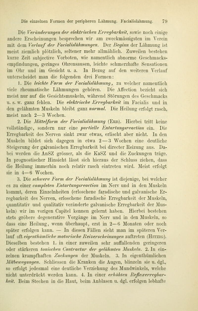 Die Verwunderungen der elektrischen Erregbarkeit, sowie noch einige andere Erscheinungen besprechen wir am zweckmässigsten im Verein mit dem Verlauf der Facialislähmungen. Der Beginn der Lähmung ist meist ziemlich plötzlich, seltener mehr allmählich. Zuweilen bestehen kurze Zeit subjective Vorboten, wie namentlich abnorme Geschmacks- empfindungen, geringes Ohrensausen, leichte schmerzhafte Sensationen im Ohr und im Gesicht u. a. In Bezug auf den weiteren Verlauf unterscheidet man die folgenden drei Formen: 1. Die leichte Form der Facialislähmung, zu welcher namentlich viele rheumatische Lähmungen gehören. Die Affection bezieht sich meist nur auf die Gesichtsmuskeln, während Störungen des Geschmacks u. s. w. ganz fehlen. Die elektrische Erregbarkeit im Facialis und in den gelähmten Muskeln bleibt ganz normal. Die Heilung erfolgt rasch, meist nach 2—3 Wochen. 2. Die Mittelform der Facialislähmung (Erb). Hierbei tritt keine vollständige, sondern nur eine 'partielle Entartungsreaction ein. Die En-egbarkeit des Nerven sinkt zwar etwas, erlischt aber nicht. In den Muskeln bildet sich dagegen in etwa 2 — 3 Wochen eine deutliche Steigerung der galvanischen Erregbarkeit bei directer Reizung aus. Da- bei werden die AnSZ grösser, als die KaSZ und die Zuckungen träge. In progTiostischer Hinsicht lässt sich hieraus der Schluss ziehen, dass die Heilung immerhin noch relativ rasch eintreten wird. Meist erfolgt sie in 4—6 Wochen. 3. Die schwere Form der Facialislähmung ist diejenige, bei welcher es zu einer comjüeten Entai^tungsreaction im Nerv und in den Muskeln kommt, deren Einzelnheiten (erloschene faradische und galvanische Er- regbarkeit des Nerven, erloschene faradische Erregbarkeit der Muskeln, quantitativ und qualitativ veränderte galvanische Erregbarkeit der Mus- keln) wir im vorigen Capitel kennen gelernt haben. Hierbei bestehen stets gröbere degenerative Vorgänge im Nerv und in den Muskeln, so dass eine Heilung, wenn überhaupt, erst in 2—6 Monaten oder noch später erfolgen kann. — In diesen Fällen sieht man im späteren Ver- lauf oft eigenthümliche motorische Reizerscheinungen auftreten (Hitzig). Dieselben bestehen 1. in einer zuweilen sehr auffallenden geringeren oder stärkeren tonischen Contractur der gelähmten Muskeln. 2. In ein- zelnen krampfhaften Zuckungen der Muskeln. 3. In eigenthümlichen Mitbewegungen. Schliessen die Kranken die Augen, blinzeln sie u. dgl., so erfolgt jedesmal eine deutliche Verziehung des Mundwinkels, welche nicht unterdrückt werden kann. 4. In einer erhöhten Reßexerrcgbar- keit. Beim Stechen in die Haut, beim Anblasen u. dgl. erfolgen lebhafte