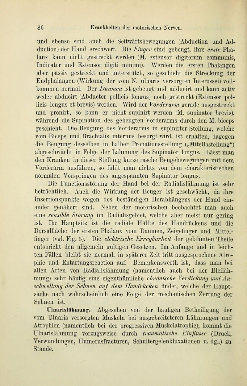 und ebenso sind auch die Seitwärtsbewegungen (Abduction und Ad- duction) der Hand erschwert. Die Finyer sind gebeugt, ihre ei^ste Pha- lanx kann nicht gestreckt werden (M. extensor digitorum communis, Indicator und Extensor digiti minimi). Werden die ersten Phalangen aber passiv gestreckt und unterstützt, so geschieht die Streckung der Endphalangen (Wirkung der vom K ulnaris versorgten Interossei) voll- kommen normal. Der Daumen ist gebeugt und adducirt und kann activ weder abducirt (Abductor pollicis longus) noch gestreckt (Extensor pol- licis longus et brevis) werden. Wird der Vorderarm gerade ausgestreckt und pronirt, so kann er nicht supinirt werden (M. supinator brevis), während die Supination des gebeugten Vorderarms durch den M, biceps geschieht. Die Beugung des Vorderarms in supinirter Stellung, welche vom Biceps und Brachialis internus besorgt wird, ist erhalten, dagegen die Beugung desselben in halber Pronationsstellung („Mitellasteilung) abgeschwächt in Folge der Lähmung des Supinator longus. Lässt man den Kranken in dieser Stellung kurze rasche Beugebewegungen mit dem Vorderarm ausführen, so fühlt man nichts von dem charakteristischen normalen Vorspringen des angespannten Supinator longus. Die Functionsstörung der Hand bei der Eadialislähmung ist sehr beträchtlich. Auch die Wirkung der Beuger ist geschwächt, da ihre Insertionspunkte wegen des beständigen Herabhängens der Hand ein- ander genähert sind. Neben der motorischen beobachtet man auch eine sensible Störung im Radialisgebiet, welche aber meist nur gering ist. Ihr Hauptsitz ist die radiale Hälfte des Handrückens und die Dorsalfläche der ersten Phalanx vom Daumen, Zeigefinger und Mittel- finger (vgl. Fig. 5). Die elektrische Erregbarkeit der gelähmten Theile entspricht den allgemein gültigen Gesetzen. Im Anfange und in leich- ten Fällen bleibt sie normal, in späterer Zeit tritt ausgesprochene Atro- phie und Entartungsreaction auf. Bemerkenswerth ist, dass man bei allen Arten von Radialislähmung (namentlich auch bei der Bleiläh- mung} sehr häufig eine eigenthümliche chronische Verdickung und An- schwellung der Sehnen aiif dem Handrücken findet, welche der Haupt- sache nach wahrscheinhch eine Folge der mechanischen Zerrung der Sehnen ist. Ulnarislähmuugr. Abgesehen von der häufigen Betheiligung der vom Ulnaris versorgten Muskeln bei ausgebreiteteren Lähmungen und Atrophien (namentlich bei der progressiven Muskelatrophie), kommt die Ulnarislähmung vorzugsweise durch traumatische Einßüsse (Druck, Verwundungen, Humerusfracturen, Schultergelenkluxationen u. dgl.) zu Stande.