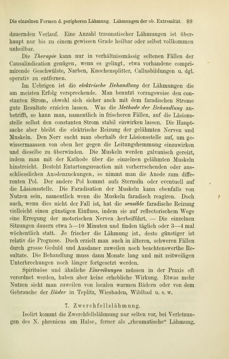 dauernden Verlauf. Eine Anzahl traumatischer Lähmungen ist über- haupt nur bis zu einem gewissen Grade heilbar oder selbst vollkommen unheilbar. Die Therapie kann nur in verhältnissmässig seltenen Fällen der Causalindication genügen, wenn es gelingt, etwa vorhandene compri- mirende Geschwülste, Narben, Knochensplitter, Callusbüdungen u. dgl. operativ zu entfernen. Im Uebrigen ist die elektrische Behandlung der Lähmungen die am meisten Erfolg versprechende. Man benutzt vorzugsweise den con- stanten Strom, obwohl sich sicher auch mit dem faradischen Strome gute Resultate erzielen lassen. Was die Methode der Behandlung an- betrifft, so kann man, namentlich in frischeren Fällen, auf die Läsions- stelle selbst den constanten Strom stabil einwirken lassen. Die Haupt- sache aber bleibt die elektrische Eeizung der gelähmten Nerven und Muskeln. Den Nerv sucht man oberhalb der Läsionsstelle auf, um ge- wissermaassen von oben her gegen die Leitungshemmung einzuwirken und dieselbe zu überwinden. Die Muskeln werden galvanisch gereizt, indem man mit der Kathode über die einzelnen gelähmten Muskeln hinstreicht. Besteht Entartungsreaction mit vorherrschenden oder aus- schliesslichen Anodenzuckungen, so nimmt man die Anode zum diffe- renten Pol. Der andere Pol kommt aufs Sternum oder eventuell auf die Läsionsstelle. Die Faradisation der Muskeln kann ebenfalls von Nutzen sein, namentlich wenn die Muskeln faradisch reagiren. Doch auch, wenn dies nicht der Fall ist, hat die sensible faradische Reizung vielleicht einen günstigen Einfluss, indem sie auf reflectorischem Wege eine Erregung der motorischen Nerven Jierbeiführt. — Die einzelnen Sitzungen dauern etwa 5—10 Minuten und finden täglich oder 3—4 mal wöchentlich statt. Je frischer die Lähmung ist, desto günstiger ist relativ die Prognose. Doch erzielt man auch in älteren, schweren Fällen durch gTOSse Geduld und Ausdauer zuweilen noch beachtenswerthe Re- sultate. Die Behandlung muss dann Monate lang und mit zeitweiligen Unterbrechungen noch länger fortgesetzt werden. Spirituöse und ähnliche Eiiireibungen müssen in der Praxis oft verordnet werden, haben aber keine erhebliche Wirkung. Etwas mehr Nutzen sieht man zuweilen von localen warmen Bädern oder von dem Gebrauche der Bäder in Teplitz, Wiesbaden, Wildbad u. s. w. 7. Zwerchfellslähmung. Isolirt kommt die Zwerchfellslälimung nur selten vor, bei Verletzun- gen des N. phrenicus am Halse, ferner als „rheumatische Lähmung,