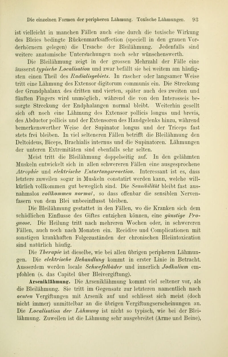 ist vielleicht iu mauchen Fällen auch eine durch die toxische Wirkung des Bleies bedingte Eückenmarksaffection (speciell in den grauen Vor- derhöraem gelegen) die Ursache der Bleilähmung. Jedenfalls sind weitere anatomische TJnterstichungen noch sehr minschenswerth. Die Bleilähmung zeigt in der grossen Mehrzahl der Fälle eine äusserst typische Localisation und zwar befällt sie bei weitem am häufig- sten einen Theil des Radialisgebiets. In r'ascher oder langsamer Weise tritt eine Lähmung des Extensor digitorum communis ein. Die Streckung der Grundphalanx des dritten und vierten, später auch des zweiten und fünften Fingers wird unmöglich, während die von den Interosseis be- sorgte Streckung der Endphalangen normal bleibt. Weiterhin gesellt sich oft noch eine Lähmung des Extensor pollicis longus und brevis, des Abductor pollicis und der Extensoren des Handgelenks hinzu, während bemerkenswerther Weise der Supinator longus und der Triceps fast stets frei bleiben. In viel selteneren Fällen betrifft die Bleilähmung den Deltoideus, Biceps, Brachialis internus und die Supinatoren. Lähmungen der unteren Extremitäten sind ebenfalls sehr selten. Meist tritt die Bleilähmung doppelseitig auf. In den gelähmten Muskeln entwickelt sich in allen schwereren Fällen eine ausgesprochene At?vjphie und elektj'ische Entartuncjsreaction. Interessant ist es, dass letztere zuweilen sogar in Muskeln constatirt werden kann, welche will- kürlich vollkommen gut beweglich sind. Die Sensibilität bleibt fast aus- nahmslos vollkommen normal, so dass offenbar die sensiblen Nerven- fasern von dem Blei unbeeinflusst bleiben. Die Bleilähmung gestattet in den Fällen, wo die Kranken sich dem schädlichen Einflüsse des Giftes entziehen können, eine günstige Pro- gnose. Die Heilung tritt nach mehreren Wochen oder, in schwereren Fällen, auch noch nach Monaten ein. Recidive und Complicationen mit sonstigen ki'ankhaften Folgezuständen der chronischen Bleiintoxication sind natüiiich häufig. Die Therapie ist dieselbe, wie bei allen übrigen peripheren Lähmun- gen. Die elektrische Behandlung kommt in erster Linie in Betracht. Ausserdem werden locale Schwefelbäder und innerlich Jodkalium em- pfohlen (s. das Capitel über Bleivergiftung). Arsenikläbmung. Die Arseniklähmung kommt viel seltener vor, als die Bleilähmung. Sie tritt im Gegensatz zur letzteren namentUch nach acuten Vergiftungen mit Arsenik auf und schliesst sich meist (doch nicht immer) unmittelbar an die übrigen Vergiftungserscheinungen an. Die Localisation der Lähmung ist nicht so typisch, wie bei der Blei- lähmung. Zuweilen ist die Lähmung sehr ausgebreitet (Arme und Beine),