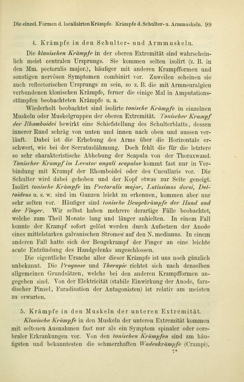 4. Krämpfe in den Schulter- und Armmuskeln. Die klonischen Krämpje in der oberen Extremität sind wahrschein- lich meist centralen Ursprungs. Sie kommen selten isolirt (z. B. in den Mm. pectoralis major.), häufiger mit anderen Krampfformen und sonstigen nervösen Symptomen combinirt vor. Zuvreilen scheinen sie auch reflectorischen Ursprungs zu sein, so z. B. die mit Armneuralgien verbundenen klonischen Krämpfe, ferner die einige Mal in Amputations- stümpfen beobachteten Krämpfe u. a. Wiederholt beobachtet sind isolirte tonische Krämpfe in einzelnen Muskeln oder Muskelgruppen der oberen Extremität. Tonischer Kj^ampf der Bhomboidei bewirkt eine Schiefstellung des Schulterblatts, dessen innerer Eand schräg von unten und innen nach oben und aussen ver- läuft. Dabei ist die Erhebung des Arms über die Horizontale er- schwert, wie bei der Serratuslähmung. Doch fehlt die für die letztere so sehr charakteristische Abhebung der Scapula von der Thoraxwand. Tonischer Krampf im Levittor angnli scapulae kommt fast nur in Ver- bindung mit Krampf der Rhomboidei oder des Cucullaris vor. Die Schulter wird dabei gehoben und der Kopf etwas zur Seite geneigt. Isolirt tonische Kränipfe im Pectoralis major, Latissimus doj'si, Del- toideus u. s. w. sind im Ganzen leicht zu erkennen, kommen aber nur sehr selten vor. Häufiger sind tonische Beugekrämpfe der Hand und der Finger. Wir selbst haben mehrere derartige Fälle beobachtet, welche zum Theil Monate lang und länger anhielten. In einem Fall konnte der Krampf sofort gelöst werden durch Aufsetzen der Anode eines mittelstarken galvanischen Stromes auf den N. medianus. In einem anderen Fall hatte sich der Beugekrampf der Finger an eine leichte acute Entzündung des Handgelenks angeschlossen. Die eigentliche Ursache aller dieser Krämpfe ist uns noch gänzlich unbekannt. Die Prognose und Therapie richtet sich nach denselben allgemeinen Grundsätzen, welche bei den anderen Krampfformen an- gegeben sind. Von der Elektricität (stabile Einwirkung der Anode, fara- discher Pinsel, Faradisation der Antagonisten) ist relativ am meisten zu erwarten. 5. Krämpfe in den Muskeln der unteren Extremität. Klonische Krämpfe in den Muskeln der unteren Extremität kommen mit seltenen Ausnahmen fast nur als ein Symptom spinaler oder cere- braler Erkrankungen vor. Von den tonischen Krämpfen sind am häu- figsten und bekanntesten die schmerzhaften Wadenkrämpfc (Crampi),