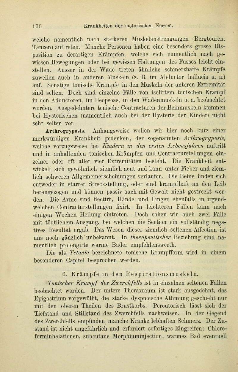 welche namentlicli nacli stärkeren Muskelanstrengungen (Bergtouren, Tanzen) auftreten. Manche Personen haben eine besonders grosse Dis- position zu derartigen Krämpfen, welche sich namenthch nach ge- wissen Bewegungen oder bei gewissen Haltungen des Fusses leicht ein- stellen. Ausser in der Wade treten ähnliche schmerzhafte Krämpfe zuweilen auch in anderen Muskeln (z. B. im Abductor hallucis u. a.) auf. Sonstige tonische Krämpfe in den Muskeln der unteren Extremität sind selten. Doch sind einzelne Fälle von isohrtem tonischen Krampf in den Adductoren, im Ueopsoas, in den Wadenmuskeln u. a. beobachtet worden. Ausgedehntere tonische Contracturen der Beinmuskeln kommen bei Hysterischen (namentlich auch bei der Hysterie der Kinder) nicht sehr selten vor. Arthrogryposis. Anhangsweise wollen wir hier noch kurz einer merkwürdigen Krankheit gedenken, der sogenannten Arthrogryposis, welche vorzugsweise bei Kindern in den ersten Lebensjahren auftritt und in anhaltenden tonischen Krämpfen und Contracturstellungen ein- zelner oder oft aller vier Extremitäten besteht. Die Krankheit ent- wickelt sich gewöhnlich ziemlich acut und kann unter Fieber und ziem- lich schweren Allgemeinerscheinungen verlaufen. Die Beine finden sich entweder in starrer Streckstellung, oder sind krampfhaft an den Leib herangezogen und können passiv auch mit Gewalt nicht gestreckt wer- den. Die Arme sind flectirt, Hände und Finger ebenfalls in irgend- welchen Contractm'stellungen fixirt. In leichteren Fällen kann nach einigen Wochen Heilung eintreten. Doch sahen wir auch zwei Fälle mit tödtlichem Ausgang, bei welchen die Section ein vollständig nega- tives Resultat ergab. Das Wesen dieser ziemhch seltenen Affection ist uns noch gänzlich unbekannt. In therapeutischer Beziehung sind na- menthch prolongirte warme Bäder empfehlenswerth. Die als Tetanie bezeichnete tonische Ej'ampfform wird in einem besonderen Capitel besprochen werden. 6. Krämpfe in den Respirationsmuskeln. Tonischer Krampf des Zwerchfells ist in einzelnen seltenen Fällen beobachtet worden. Der untere Thoraxraum ist stark ausgedehnt, das Epigastrium vorgewölbt, die starke dyspnoische Athmung geschieht nur mit den oberen Theilen des Brustkorbs. Percutorisch lässt sich der Tiefstand und Stillstand des Zwerchfells nachweisen. In der Gegend des Zwerchfells empfinden manche Kranke lebhaften Schmerz. Der Zu- stand ist nicht ungefährhch und erfordert sofortiges Eingreifen: Chloro- forminhalationen, subcutane Morphiuminjection, warmes Bad eventuell