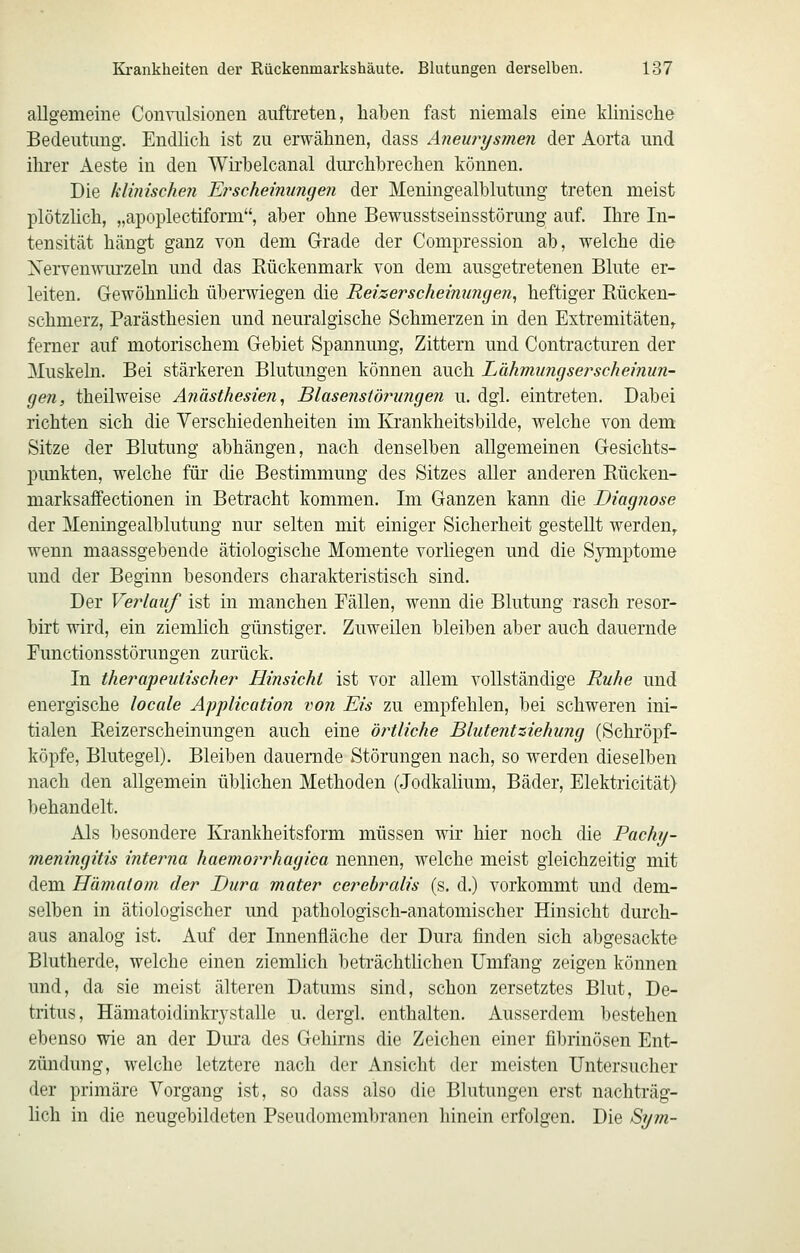 aUgemeine Conviüsionen auftreten, haben fast niemals eine klinische Bedeutung. Endlich ist zu erwähnen, dass Aneurysmen der Aorta und ihrer x^este in den Wii'helcanal durchbrechen können. Die klinischen E?'scheinungen der Meningealblutung treten meist plötzlich, „apoplectiform, aber ohne Bewusstseinsstörung auf. Ihre In- tensität hängt ganz von dem Grade der Compression ab, welche die Xervenwui'zeln und das Kückenmark von dem ausgetretenen Blute er- leiten. Gewöhnhch überwiegen die Reizerscheinungen^ heftiger Rücken- schmerz, Parästhesien und neuralgische Schmerzen in den Extremitäten,, ferner auf motorischem Gebiet Spannung, Zittern und Contracturen der Muskeln. Bei stärkeren Blutungen können auch Lähmiingserscheinun- gen, theilweise Anästhesien, Blasenstörungen u. dgl. eintreten. Dabei richten sich die Yerschiedenheiten im Krankheitsbilde, welche von dem Sitze der Blutung abhängen, nach denselben allgemeinen Gesichts- punkten, welche für die Bestimmung des Sitzes aller anderen Rücken- marksaffectionen in Betracht kommen. Im Ganzen kann die Diagnose der Meningealblutung nur selten mit einiger Sicherheit gestellt werden, wenn maassgebende ätiologische Momente vorliegen und die Symptome und der Beginn besonders charakteristisch sind. Der Verlauf ist in manchen Fällen, wenn die Blutung rasch resor- birt wird, ein ziemlich günstiger. Zuweilen bleiben aber auch dauernde Functionsstörungen zurück. In therapeutischer Hinsicht ist vor allem vollständige Ruhe und energische locale Application von Eis zu empfehlen, bei schweren ini- tialen Reizerscheinungen auch eine örtliche Blutentsiehung (Schröpf- köpfe, Blutegel). Bleiben dauernde Störungen nach, so werden dieselben nach den allgemein üblichen Methoden (Jodkalium, Bäder, Elektricität) behandelt. Als besondere Krankheitsform müssen wir hier noch die Pachy- meningitis inteima haemorrhagica nennen, welche meist gleichzeitig mit dem Hämatom der Dura mater cerebralis (s. d.) vorkommt und dem- selben in ätiologischer und pathologisch-anatomischer Hinsicht durch- aus analog ist. Auf der Innenfläche der Dura finden sich abgesackte Blutherde, welche einen ziemlich beträchthchen Umfang zeigen können und, da sie meist älteren Datums sind, schon zersetztes Blut, De- tritus, Hämatoidinkrystalle u. dergl. enthalten. Ausserdem bestehen ebenso wie an der Dm'a des Gehirns die Zeichen einer fibrinösen Ent- zündung, welche letztere nach der Ansicht der meisten Untersucher der primäre Vorgang ist, so dass also die Blutungen erst nachträg- hch in die neugebildeten Pseudomembranen hinein erfolgen. Die Sym-