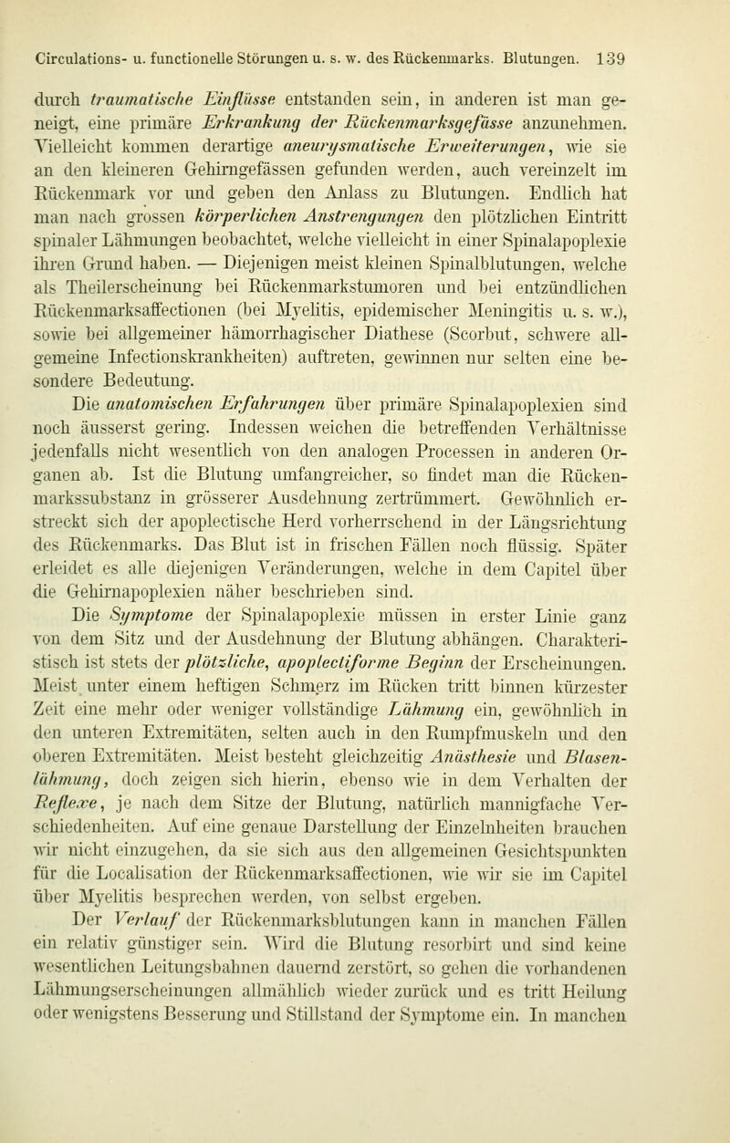 diircli traumatische Einflüsse entstanden sein, in anderen ist man ge- neigt, eine primäre Erkranku?ig der Rückenmarksgefässe anzunehmen. Yielleicht kommen derartige aneurysmalische Erweiterungen^ wie sie an den kleineren Gehimgefässen gefunden werden, auch vereinzelt im Kückenmark vor und gehen den Anlass zu Blutungen. Endlich hat man nach grossen körperlichen Anstrengungen den plötzlichen Eintritt spinaler Lähmungen beobachtet, welche vielleicht in einer Spinalapoplexie ihren G-rund haben. — Diejenigen meist kleinen Spinalblutungen, welche als Theilerscheinung bei Eückenmarkstumoren und bei entzündlichen Rückenmarksaffectionen (bei Mvehtis, epidemischer Meningitis u. s. w.), so^vie bei allgemeiner hämorrhagischer Diathese (Scorbut, schwere all- gemeine Infectionskrankheiten) auftreten, gewinnen nur selten eine be- sondere Bedeutung. Die anatomischen Erfahrungen über primäre Spinalapoplexien sind noch äusserst gering. Indessen weichen die betreffenden Verhältnisse jedenfalls nicht wesenthch von den analogen Processen in anderen Or- ganen ab. Ist die Blutung umfangreicher, so findet man die Bücken- markssubstanz in grösserer Ausdehnung zertrümmert. Gewöhnlich er- streckt sich der apoplectische Herd vorherrschend in der Längsrichtung des Bückenmarks. Das Blut ist in frischen EäUen noch flüssig. Später erleidet es alle diejenigen Veränderungen, welche in dem Capitel über die Gehirnapoplexien näher beschrieben sind. Die Symptome der Spinalapoplexie müssen in erster Linie ganz von dem Sitz und der Ausdehnung der Blutung abhängen. Charakteri- stisch ist stets der plötzliche, apoplecliforme Begijin der Erscheinungen. Meist, unter einem heftigen Schm.erz im Rücken tritt binnen küi'zester Zeit eine mehr oder weniger vollständige Lähmung ein, gewöhnhch in den unteren Extremitäten, selten auch in den Rumpfmuskeln und den oberen Extremitäten. Meist besteht gleichzeitig Anästhesie und Blasen- lähmung, doch zeigen sich hierin, ebenso wie in dem Verhalten der Reflexe, je nach dem Sitze der Blutung, natürhch mannigfache Ver- schiedenheiten. Auf eine genaue Darstellung der Einzelnheiten brauchen Mir nicht einzugehen, da sie sich aus den allgemeinen Gesichtspunkten für die Localisation der Rückenmarksaffectionen, wie wir sie im Capitel über Myelitis besprechen werden, von selbst ergeben. Der Verlauf der Rückenmarksblutungen kann in manchen Fällen ein relativ günstiger sein. Wird die Blutung resorbirt und sind keine wesentlichen Leitungsbahnen dauernd zerstört, so gehen die vorhandenen Lähmungserscheinungen allmäldicb wieder zurück und es tritt Heilung oder wenigstens Besserung und Stillstand der Symptome ein. In manchen