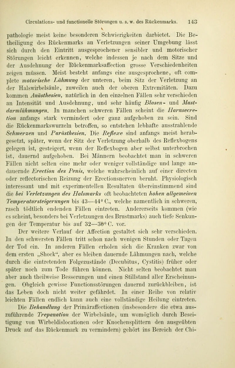 V pathologie meist keine besonderen Schwierigkeiten darbietet. Die Be- theiligimg des Kückenniarks an Verletzungen seiner Umgebung lässt sich durch den Eintritt ausgesprochener sensibler und motorischer Stönmgen leicht erkennen, welche indessen je nach dem Sitze und der Ausdehnung der Eückenmarksafifection grosse Verschiedenheiten zeigen müssen. Meist besteht anfangs eine ausgesprochene, oft com- plete motorische Lähmung der unteren, beim Sitz der Verletzung an der Halswirbelsäule, zuweilen auch der oberen Extremitäten. Dazu kommen Anästhesien, natürlich in den einzelnen Fällen sehr verschieden an Intensität und Ausdehnung, und sehr häufig Blasen- und Mast- (larmlähmungen. In manchen schweren Fällen scheint die Harnsecre- tion anfangs stark vermindert oder ganz aufgehoben zu sein. Sind die Rückenmarkswurzeln betroffen, so entstehen lebhafte ausstrahlende Sichmerzen und Parästhesien. Die Reflexe sind anfangs meist herab- gesetzt, später, wenn der Sitz der Verletzung oberhalb des Reflexbogens gelegen ist, gesteigert, wenn der Reflexbogen aber selbst unterbrochen ist, dauernd aufgehoben. Bei Männern beobachtet man in schweren Fällen nicht selten eine mehr oder weniger vollständige und lange an- dauernde Erection des Penis, welche wahrscheinlich auf einer directen oder reflectorischen Reizung der Erectionsnerven beruht. Phj^siologisch interessant und mit experimentellen Resultaten übereinstimmend sind die bei Verletzungen des Halsmarks oft beobachteten hohen allgemeinen Temperatitrsteigerunge7i bis 43—44^0., welche namentlich in schweren, rasch tödtlich endenden Fällen eintreten. Andererseits kommen (me es scheint, besonders bei Verletzungen des Brustmarks) auch tiefe Senkun- gen der Temperatur bis auf 32—30'' C. vor. Der weitere Verlauf der Affection gestaltet sich sehr verschieden. In den schwersten Fällen tritt schon nach wenigen Stunden oder Tagen der Tod ein. In anderen Fällen erholen sich die Kranken zwar von dem ersten „Shock, aber es bleiben dauernde Lähmungen nach, welche durch die eintretenden Folgezustände (Decubitus, Cystitis) früher oder später noch zum Tode führen können. Nicht selten beobachtet man aber auch theilweise Bessenmgen und einen Stillstand aller Erscheinun- gen. Obgleich gewisse Functionsstörungen dauernd zurückbleiben, ist das Leben doch nicht weiter gefährdet. In einer Reihe von relativ leichten Fällen endlich kann auch eine vollständige Heilung eintreten. Die Behandlung der Primäraffectionen (insbesondere die etwa aus- zuführende Trepanation der Wirbelsäule, um womöglich durch Besei- tigung von Wirbeldislocationen oder Knochensplittern den ausgeübten Druck auf das Rückenmark zu vermindern) gehört ins Bereich der Chi-