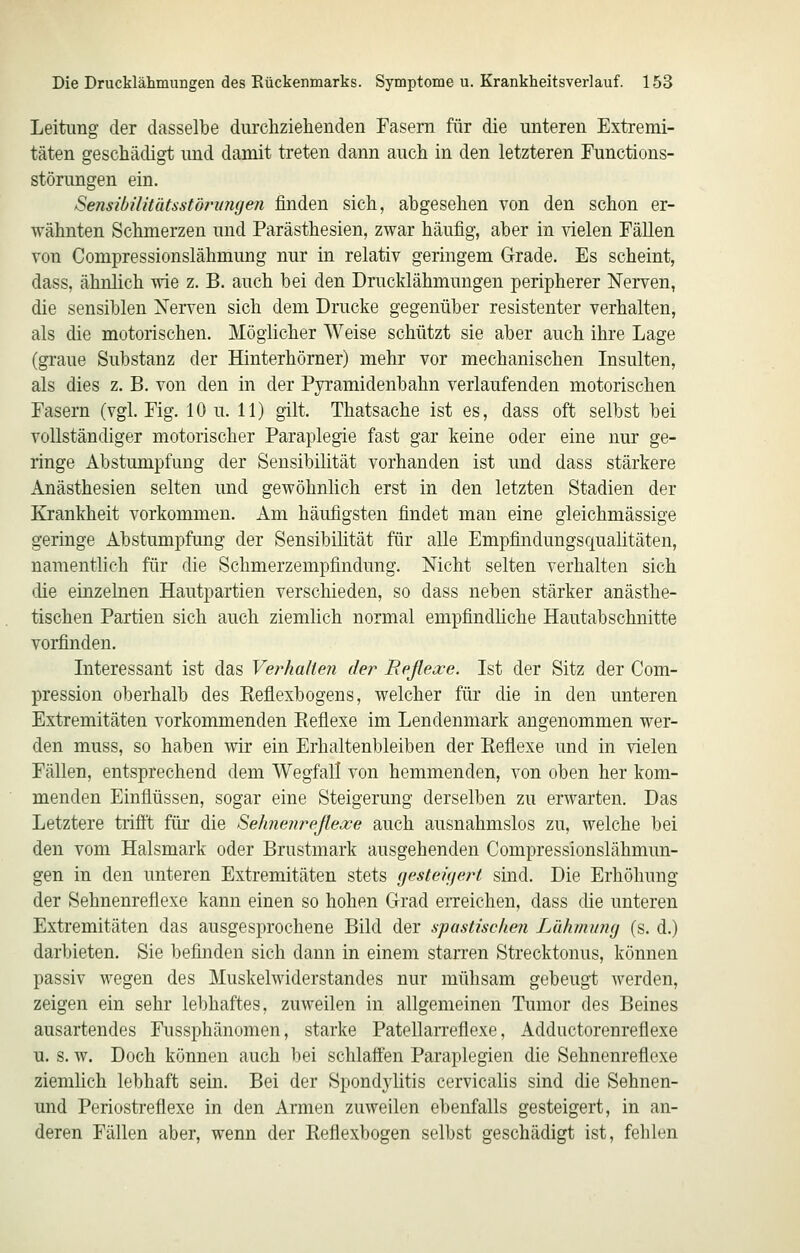 Leitung der dasselbe durchziehenden Easern für die unteren Extremi- täten geschädigt und damit treten dann auch in den letzteren Functions- störungen ein. Sensibüitätsstörinujen finden sich, abgesehen von den schon er- wähnten Schmerzen und Parästhesien, zwar häufig, aber in vielen Fällen von Compressionslähmung nur in relativ geringem Grade. Es scheint, dass, ähnlich wie z. B. auch bei den Drucklähmungen peripherer Nerven, die sensiblen Nerven sich dem Drucke gegenüber resistenter verhalten, als die motorischen. Möglicher Weise schützt sie aber auch ihre Lage (graue Substanz der Hinterhörner) mehr vor mechanischen Insulten, als dies z. B. von den in der Pyramidenbahn verlaufenden motorischen Fasern (vgl. Fig. 10 u. 11) gilt. Thatsache ist es, dass oft selbst bei vollständiger motorischer Paraplegie fast gar keine oder eine nur ge- ringe Abstumpfung der Sensibilität vorhanden ist und dass stärkere Anästhesien selten und gewöhnlich erst in den letzten Stadien der lüankheit vorkommen. Am häufigsten findet man eine gleichmässige geringe Abstumpfung der Sensibilität für alle Empfindungsqualitäten, namentlich für die Schmerzempfindung. Nicht selten verhalten sich die einzelnen Hautpartien verschieden, so dass neben stärker anästhe- tischen Partien sich auch ziemlich normal empfindüche Hautabschnitte vorfinden, Literessant ist das Verhalten der Reflexe. Ist der Sitz der Com- pression oberhalb des Eeflexbogens, welcher für die in den unteren Extremitäten vorkommenden Reflexe im Lendenmark angenommen wer- den muss, so haben wir ein Erhaltenbleiben der Reflexe und in vielen Fällen, entsprechend dem Wegfall von hemmenden, von oben her kom- menden Einflüssen, sogar eine Steigerung derselben zu erwarten. Das Letztere triflt für die Sehnejireßexe auch ausnahmslos zu, welche bei den vom Halsmark oder Brustmark ausgehenden Compressionslähmun- gen in den unteren Extremitäten stets (jesteUjert sind. Die Erhöhung der Sehnenreflexe kann einen so hohen Grad eiTeichen, dass die unteren Extremitäten das ausgesprochene Bild der spastischen Lähmung (s. d.) darbieten, Sie befinden sich dann in einem starren Strecktonus, können passiv wegen des Muskelwiderstandes nur mühsam gebeugt werden, zeigen ein sehr lebhaftes, zuweilen in allgemeinen Tumor des Beines ausartendes Fussphänomen, starke PatellaiTcflexe, Adductorenreflexe u. s. w. Doch können auch bei schlaffen Paraplegien die Sehnenreflexe ziemlich lebhaft sein. Bei der Spondj^litis cervicalis sind die Sehnen- und Periostreflexe in den Armen zuweilen ebenfalls gesteigert, in an- deren Fällen aber, wenn der Reflexbogen selbst geschädigt ist, fehlen