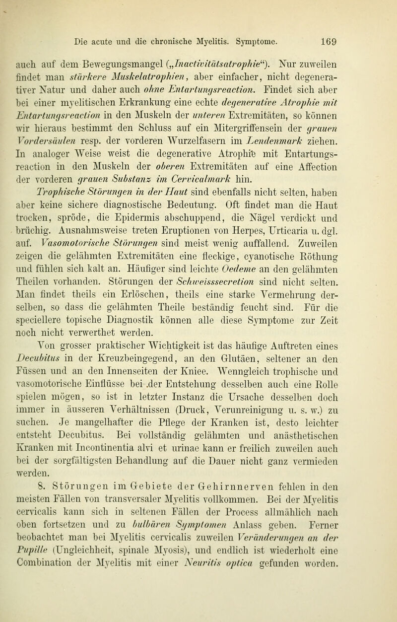 auch auf dem Bewegimgsmangel {„Inactivitidsatrophie^^). Nur zuweilen findet man stärke?'e Muskelatrophie?i, aber einfacher, nicht degenera- tiver Natur und daher auch o/me EntartinKjsj^eaction. Findet sich aber bei einer myelitischen Erkrankung eine echte degenerative Ati^ophie mit Entartungsreaclion in den Muskeln der unteren Extremitäten, so können wir hieraus bestimmt den Schluss auf ein Mitergriflfensein der grauen Vordersäulen resp. der vorderen Wurzelfasern im Lendenmark ziehen. In analoger Weise weist die degenerative Atrophi'fe mit Entartungs- reaction in den Muskeln der oberen Extremitäten auf eine Affection der vorderen grauen Substanz im Cervicalmark hin. Trophische Störungen in der Flaut sind ebenfalls nicht selten, haben aber keine sichere diagnostische Bedeutung. Oft findet man die Haut trocken, spröde, die Epidermis abschuppend, die Nägel verdickt und brüchig. Ausnahmsweise treten Eruptionen von Herpes, Urticaria u. dgl. auf. Vasomotorische Stöj^ungen sind meist wenig auffallend. Zuweilen zeigen die gelähmten Extremitäten eine fleckige, cyanotische Eöthung und fühlen sich kalt an. Häufiger sind leichte Oedeme an den gelähmten Theilen vorhanden. Störungen der Schioeisssecretion sind nicht selten. Man findet theils ein Erlöschen, theils eine starke Vermehrung der- selben, so dass die gelähmten Theile beständig feucht sind. Für die speciellere topische Diagnostik können alle diese Symptome zur Zeit noch nicht verwerthet werden. Von grosser praktischer Wichtigkeit ist das häufige Auftreten eines Decubitus in der Kreuzbeingegend, an den Glutäen, seltener an den Füssen und an den Innenseiten der Kniee. Wenngleich trophische und vasomotorische Einfiüsse bei .der Entstehung desselben auch eine Rolle spielen mögen, so ist in letzter Instanz die Ursache desselben doch immer in äusseren Verhältnissen (Druck, Verunreinigung u. s. w.) zu suchen. Je mangelhafter die Pflege der Kranken ist, desto leichter entsteht Decubitus. Bei vollständig gelähmten und anästhetischen Kranken mit Incontinentia alvi et urinae kann er freilich zuweilen auch bei der sorgfältigsten Behandlung auf die Dauer nicht ganz vermieden werden. 8. Störungen im Gebiete der Gehirnnerven fehlen in den meisten FäUen von transversaler Myelitis vollkommen. Bei der Myelitis cerv'icalis kann sich in seltenen Fällen der Process allmählich nach oben fortsetzen und zu bulhären Si/mplomen Anlass geben. Femer beobachtet man bei Myelitis cervicalis zuweilen Veränderungeii a?i der Pupille (Ungleichheit, spinale Myosis), und endlich ist wiederholt eine Combination der Myelitis mit einer Neuritis optica gefunden worden.