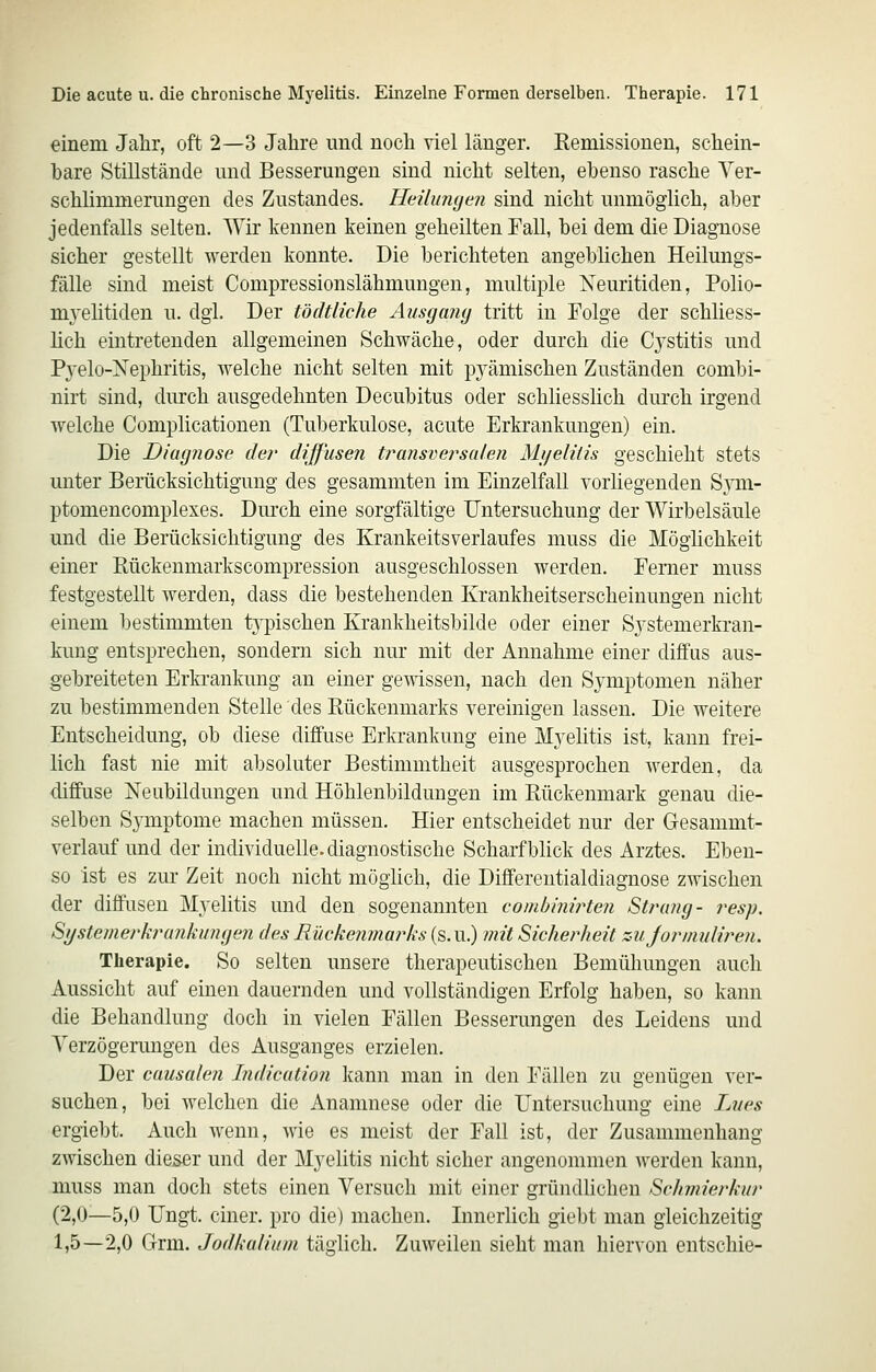 einem Jahr, oft 2—3 Jahre und noch viel länger. Remissionen, schein- hare Stillstände und Besserungen sind nicht selten, ebenso rasche Ver- schlimmerungen des Zustandes. Hdlumjen sind nicht unmöglich, aher jedenfalls selten. Wir kennen keinen geheilten Fall, bei dem die Diagnose sicher gestellt werden konnte. Die berichteten angeblichen Heilungs- fälle sind meist Compressionslähmungen, multiple Xeuritiden, Polio- mjelitiden u. dgl. Der tödtliche Ausgang tritt in Folge der schliess- lich eintretenden allgemeinen Schwäche, oder durch die Cj-stitis und Pj^elo-Nephritis, welche nicht selten mit pyämischen Zuständen combi- nirt sind, durch ausgedehnten Decubitus oder schliesslich durch irgend welche Complicationen (Tuberkulose, acute Erkrankungen) ein. Die Diagnose der diffusen transversalen Mjjelitis geschieht stets unter Berücksichtigung des gesammten im Einzelfall vorliegenden Sym- ptomencomplexes. Dmxh eine sorgfältige Untersuchung der Wirbelsäule und die Berücksichtigung des Krankeitsverlaufes muss die Möglichkeit einer Rückenmarkscompression ausgeschlossen werden. Ferner muss festgestellt werden, dass die bestehenden Krankheitserscheinungen nicht einem bestimmten t^^Dischen Krankheitsbilde oder einer Sj^stemerkran- kung entsprechen, sondern sich nur mit der Annahme einer diffus aus- gebreiteten Erkrankung an einer gemssen, nach den Symptomen näher zu bestimmenden Stelle des Bückenmarks vereinigen lassen. Die weitere Entscheidung, ob diese diffuse Erkrankung eine Myelitis ist, kann frei- lich fast nie mit absoluter Bestimmtheit ausgesprochen werden, da diffuse Neubildungen und Höhlenbildungen im Rückenmark genau die- selben Symptome machen müssen. Hier entscheidet nur der Gesammt- verlauf und der individuelle, diagnostische Scharfbhck des Arztes. Eben- so ist es zur Zeit noch nicht möglich, die Differentialdiagnose zwischen der diffusen Myelitis und den sogenannten eouibinirten Strang- j^esp. Systemerkrankungen des Rückenmarks (s.u.) mit Sicherheit zujormuliren. Therapie. So selten unsere therapeutischen Bemühungen auch Aussicht auf einen dauernden und vollständigen Erfolg haben, so kann die Behandlung doch in vielen Fällen Besserungen des Leidens und Verzögerungen des Ausganges erzielen. Der causalen Indication kann man in den Fällen zu genügen ver- suchen, bei welchen die Anamnese oder die Untersuchung eine Lues ergiebt. Auch wenn, Avie es meist der Fall ist, der Zusammenhang zwischen dieser und der Myelitis nicht sicher angenommen werden kann, muss man doch stets einen Versuch mit einer gründlichen Schmierkur (2,0—5,0 Ungt. einer, pro die) machen. Innerlich giebt man gleichzeitig 1,5—2,0 Grm. Jodkalium täglich. Zuweilen sieht man hiervon entschie-