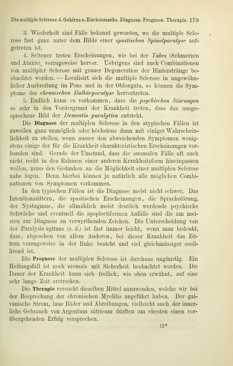 3. Wiederholt sind Fälle bekannt geworden, wo die multiple Scle- rose fast ganz unter dem Bilde einer spastischen Spmulpai'ulijse auf- getreten ist. 4. Seltener treten Erscheinungen, wie hei der l^abes (Schmerzen und Ataxie), vorzugsweise hervor. Uebrigens sind auch Comhinationen von multipler Sclerose mit grauer Degeneration der Hinterstränge be- obachtet worden. — Localisirt sich die multiple Sclerose in ungewöhn- hcher Ausbreitung im Pons und in der Oblongata, so können die Sym- ptome der chronischen Bulbär'paralyße hervortreten. 5. Endhch kann es vorkommen, dass die psijcldschen Störungen so sehr in den Vordergrund der Eiankheit treten, dass das ausge- sprochene Bild der Dementia paralyiica entsteht. Die Diagnose der multiplen Sclerose in den atypischen Fällen ist zuweilen ganz unmöglich oder höchstens dann mit einiger Wahi'schein- lichkeit zu stellen, wenn ausser den abweichenden Symptomen wenig- stens einige der füi' die Ki'ankheit charakteristischen Erscheinungen vor- handen sind. Gerade der Umstand, dass die anomalen Fälle oft auch nicht recht in den Eahmen einer anderen Ei'ankheitsform hineinpassen wollen, muss den Gedanken an die Möglichkeit einer multiplen Sclerose nahe legen. Denn hierbei können ja natürlich alle möglichen Comhi- nationen von Symptomen vorkommen. In den t}-pischen Fällen ist die Diagnose meist nicht schwer. Das Intentionszittern, die spastischen Erscheinungen, die Sprachstörung, der Nystagmus, die allmählich meist deutüch werdende psychische Schwäche und eventuell die apoplectiformen Anfälle sind die am mei- sten zur Diagnose zu verw.erthenden Zeichen. Die Unterscheidung von der Paralysis agitans (s. d.) ist fast immer leicht, wemi man bedenkt, dass, abgesehen von allem Anderen, bei dieser Krankheit das Zit- tern vorzugsweise in der Ruhe besteht und viel gleichmässiger oscil- lirend ist. Die Prognose der multiplen Sclerose ist durchaus ungünstig. Ein Heilungsfall ist noch niemals mit Sicherheit beobachtet worden. Die Dauer der Krankheit kann sich freilich, wie oben erwähnt, auf eine sehr lange Zeit erstrecken. Die Therapie versucht dieselben Mittel anzuwenden, welche wir bei der Besprechung der chronischen Myelitis angeführt haben. Der gal- vanische Strom, laue Bäder und Abreibungen, vielleicht auch der inner- liche Gebrauch von Argentum nitricum dürften am ehesten einen vor- übergehenden Erfolg versprechen. 12*