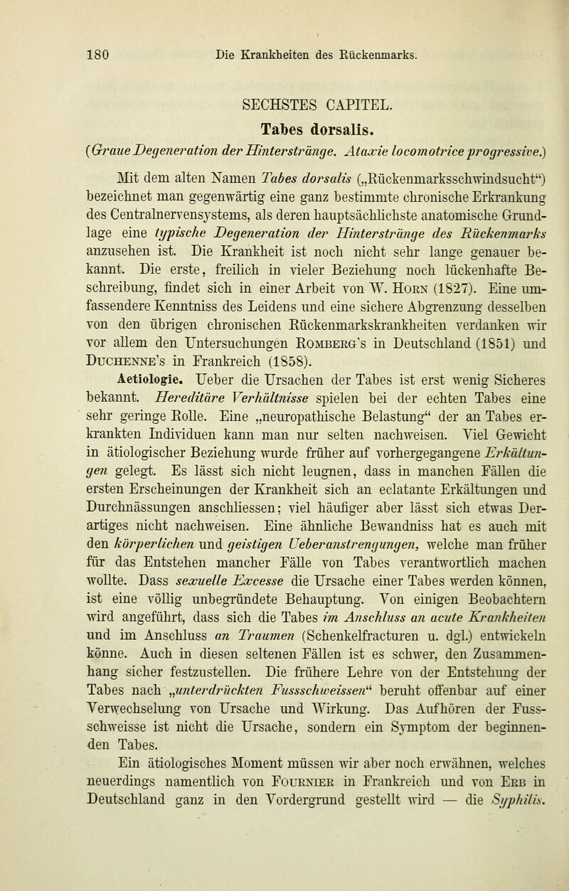 SECHSTES CAPITEL. Talbes dorsalis. {Graue Degeneration der Hinterstränge. Ataxie locomotrice progressive.) Mit dem alten Namen Tabes dorsalis („Kückenmarksscliwindsuclit) Ibezeichnet man gegenwärtig eine ganz bestimmte chronisclie Erkrankung des Centralnervensystems, als deren hauptsächlichste anatomische Grund- lage eine typische Degeneration der Hinterstränge des Rückenmarks anzusehen ist. Die Krankheit ist noch nicht sehr lange genauer be- kannt. Die erste, freihch in vieler Beziehung noch lückenhafte Be- schreibung, findet sich in einer Arbeit von W. Hörn (1827). Eine um- fassendere Kenntniss des Leidens und eine sichere Abgrenzung desselben von den übrigen chronischen Kückenmarkskrankheiten verdanken wir vor allem den Untersuchungen Romberg's in Deutschland (1851) und Duchenne's in Frankreich (1858). Aetiologie. Heber die Ursachen der Tabes ist erst wenig Sicheres bekannt. Hereditäre Verhältnisse spielen bei der echten Tabes eine sehr geringe EoUe. Eine „neuropathische Belastung der an Tabes er- krankten Individuen kann man nur selten nachweisen. Viel Gewicht in ätiologischer Beziehung wurde früher auf vorhergegangene Erkältun- gen gelegt. Es lässt sich nicht leugnen, dass in manchen Fällen die ersten Erscheinungen der Krankheit sich an eclatante Erkältungen und Durchnässungen anschliessen; viel häufiger aber lässt sich etwas Der- artiges nicht nachweisen. Eine ähnliche Bewandniss hat es auch mit den körperlichen und geistigen Ueberanstrengungen, welche man früher für das Entstehen mancher Fälle von Tabes verantworthch machen wollte. Dass sexuelle Excesse die Ursache einer Tabes werden können, ist eine völlig unbegründete Behauptung. Von einigen Beobachtern wird angeführt, dass sich die Tabes im Anschluss an acute Krankheiten und im Anschluss an Traumen (Schenkelfracturen u. dgl.) entwickeln könne. Auch in diesen seltenen Fällen ist es schwer, den Zusammen- hang sicher festzustellen. Die frühere Lehre von der Entstehung der Tabes nsiGh „U7iterdf^ückten Fussschweissen^'' beruht offenbar auf einer Yerwechselung von Ursache und Wirkung. Das Aufhören der Fuss- schweisse ist nicht die Ursache, sondern ein Symptom der beginnen- den Tabes. Ein ätiologisches Moment müssen wir aber noch erwähnen, welches neuerdings namentlich von Foueniee in Frankreich und von Erb in Deutschland ganz in den Vordergrund gestellt wird — die Si/philis.