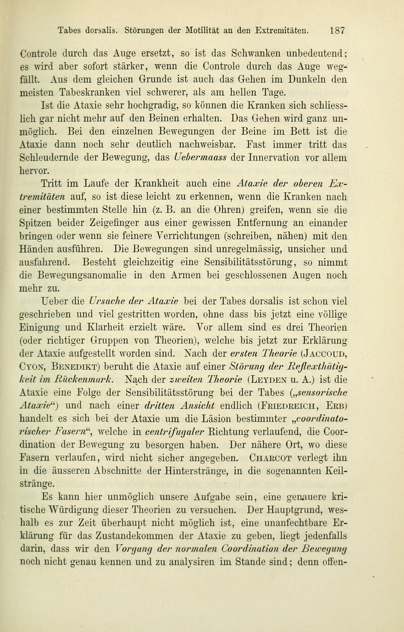 Controle durch das Auge ersetzt, so ist das Schwanken imbedeutend; es wird aber sofort stärker, wenn die Controle durch das Auge weg- fällt. Aus dem gleichen Grunde ist auch das Gehen im Dunkeln den meisten Tabeskranken viel schwerer, als am hellen Tage. Ist die Ataxie sehr hochgradig, so können die Kranken sich schliess- lich gar nicht mehr auf den Beinen erhalten. Das Gehen wird ganz un- möghch. Bei den einzelnen Bewegungen der Beine im Bett ist die Ataxie dann noch sehr deutlich nachweisbar. Fast immer tritt das Schleudernde der Bewegung, das Uebermaass der Innervation vor allem hervor. Tritt im Laufe der Krankheit auch eine Ataxie der oberen Ex- tremitäten auf, so ist diese leicht zu erkennen, wenn die Kranken nach einer bestimmten Stelle hin (z. B. an die Ohren) greifen, wenn sie die Spitzen beider Zeigefinger aus einer gewissen Entfernung an einander bringen oder wenn sie feinere Yerrichtungen (schreiben, nähen) mit den Händen ausführen. Die Bewegungen sind unregelmässig, unsicher und ausfahrend. Besteht gleichzeitig eine Sensibilitätsstörung, so nimmt die Bewegungsanomalie in den Armen bei geschlossenen Augen noch mehr zu. Ueber die Ursache der Ataxie bei der Tabes dorsalis ist schon viel geschrieben und viel gestritten worden, ohne dass bis jetzt eine völlige Einigung und Klarheit erzielt wäre. Vor allem sind es drei Theorien (oder richtiger Gruppen voji Theorien), welche bis jetzt zur Erklärung der Ataxie aufgestellt worden sind. Nach der ersten Theorie (Jaccoud, Cyon, Benedikt) beruht die Ataxie auf einer Störung der Reflexthütig- keit im Rückenmark. Nach der zweiten Theorie (Leyden u. A.) ist die Ataxie eine Folge der Sensibilitätsstörung bei der Tabes („sensorische Ataxie^'') und nach einer dritten Ansicht endlich (Eriedreich, Erb) handelt es sich bei der Ataxie um die Läsion bestimmter „coordinato- rischer Fasern'^ Avelche in centrifugaler Eichtung verlaufend, die Coor- dination der Bewegung zu besorgen haben. Der nähere Ort, wo diese Fasern verlaufen, wird nicht sicher angegeben. Charcot verlegt ihn in die äusseren Abschnitte der Hinterstränge, in die sogenannten Keil- stränge. Es kann hier mimögiich unsere Aufgabe sein, eine genauere kri- tische Würdigung dieser Theorien zu versuchen. Der Hauptgrund, wes- halb es zur Zeit überhaupt nicht möglich ist, eine unanfechtbare Er- klärung für das Zustandekommen der Ataxie zu geben, hegt jedenfalls darin, dass wir den Vorgang der normalen Coordination der Bewegung noch nicht genau kennen und zu analysiren im Stande sind; denn offen-