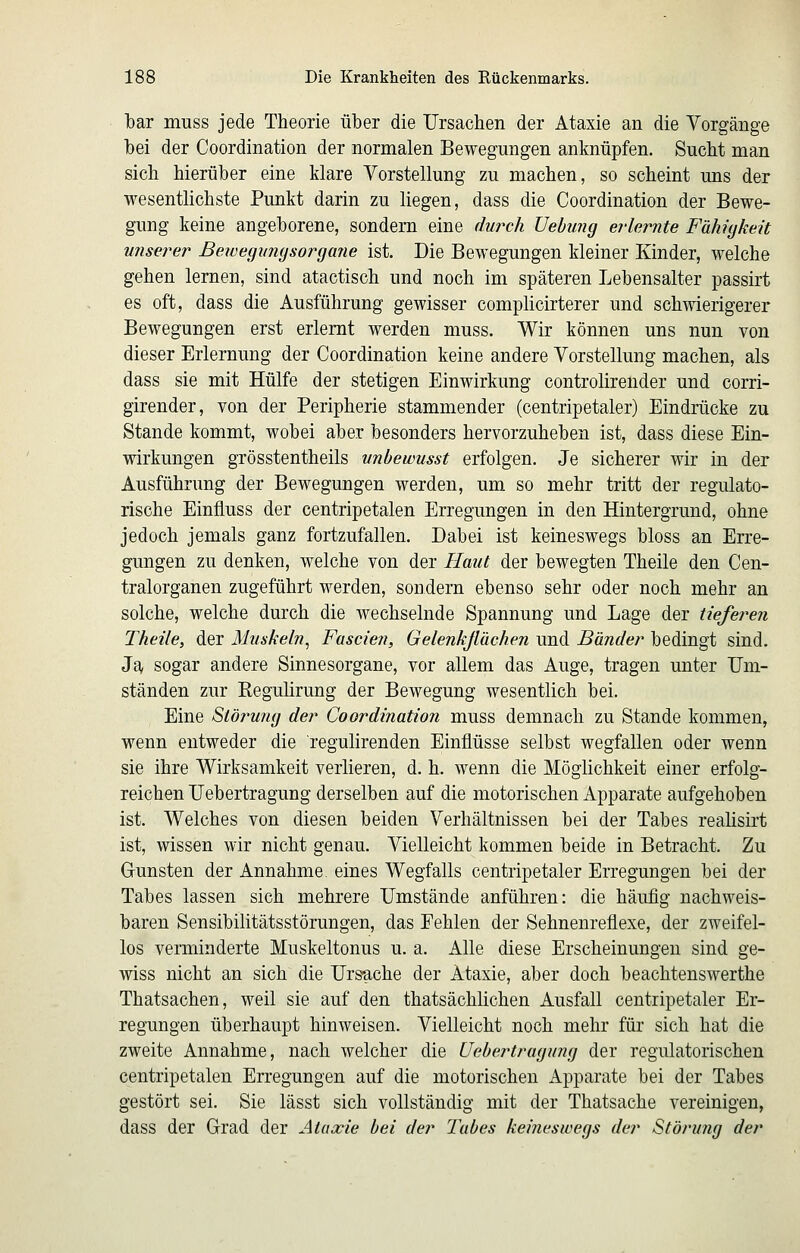 bar muss jede Theorie über die Ursachen der Ataxie an die Yorgänge hei der Coordination der normalen Bewegungen anknüpfen. Sucht man sich hierüber eine klare Yorstellung zu machen, so scheint uns der wesentlichste Punkt darin zu liegen, dass die Coordination der Bewe- gung keine angeborene, sondern eine dwch Uebung erlernte Fähigkeit umerer Bewegmigsorgane ist. Die Bewegungen kleiner Kinder, welche gehen lernen, sind atactisch und noch im späteren Lebensalter passirt es oft, dass die Ausführung gewisser complicirterer und schwierigerer Bewegungen erst erlernt werden muss. Wir können uns nun von dieser Erlernung der Coordination keine andere Vorstellung machen, als dass sie mit Hülfe der stetigen Einwirkung controlirender und corri- girender, von der Peripherie stammender (centripetaler) Eindrücke zu Stande kommt, wobei aber besonders hervorzuheben ist, dass diese Ein- wirkungen grösstentheils unbewusst erfolgen. Je sicherer wir in der Ausführung der Bewegungen werden, um so mehr tritt der regulato- rische Einfluss der centripetalen Erregungen in den Hintergrund, ohne jedoch jemals ganz fortzufallen. Dabei ist keineswegs bloss an Erre- gungen zu denken, welche von der Haut der bewegten Theile den Cen- tralorganen zugeführt werden, sondern ebenso sehr oder noch mehr an solche, welche durch die wechselnde Spannung und Lage der tieferen Theile, der Muskeln^ Fascien, Gelenkßächen und Bänder bedingt sind. Ja, sogar andere Sinnesorgane, vor allem das Auge, tragen unter Um- ständen zur Eegulirung der Bewegung wesentlich bei. Eine Stärkung der Coordination muss demnach zu Stande kommen, wenn entweder die regulirenden Einflüsse selbst wegfallen oder wenn sie ihre Wirksamkeit verlieren, d. h. wenn die Möglichkeit einer erfolg- reichen Uebertragung derselben auf die motorischen Apparate aufgehoben ist. Welches von diesen beiden Verhältnissen bei der Tabes realisirt ist, wissen wir nicht genau. Vielleicht kommen beide in Betracht. Zu Gunsten der Annahme, eines Wegfalls centripetaler Erregungen bei der Tabes lassen sich mehrere Umstände anführen: die häufig nachweis- baren Sensibilitätsstörungen, das Eehlen der Sehnenreflexe, der zweifel- los verminderte Muskeltonus u. a. Alle diese Erscheinungen sind ge- wiss nicht an sich die Ursache der Ataxie, aber doch beachtenswerthe Thatsachen, weil sie auf den thatsächlichen Ausfall centripetaler Er- regungen überhaupt hinweisen. Vielleicht noch mehr für sich hat die zweite Annahme, nach welcher die Uebertragung der regulatorischen centripetalen Erregungen auf die motorischen Apparate bei der Tabes gestört sei. Sie lässt sich vollständig mit der Thatsache vereinigen, dass der Grad der Ataxie bei der J'abes keineswegs der Störung der