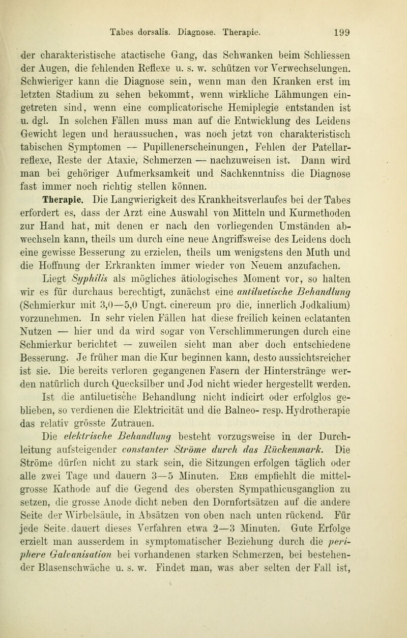 der charakteristische atactische Gang, das Schwanken beim Schliessen der Allgen, die fehlenden Reflexe u. s. w. schützen vor Verwechselungen. Schwieriger kann die Diagnose sein, wenn man den Kranken erst im letzten Stadiimi zu sehen bekommt, wenn wir-küche Lähmungen ein- getreten sind, wenn eine complicatorische Hemiplegie entstanden ist u. dgl. In solchen Fällen muss man auf die Entwicklung des Leidens Gewicht legen und heraussuchen, was noch jetzt von charakteristisch tabischen Symptomen — Pupillenerscheinungen, Fehlen der Patellar- reflexe, Reste der Ataxie, Schmerzen — nachzuweisen ist. Dann wird man bei gehöriger Aufmerksamkeit und Sachkenntniss die Diagnose fast immer noch richtig stellen können. Therapie. Die Langwierigkeit des Krankheitsverlaufes bei der Tabes erfordert es, dass der Arzt eine Auswahl von Mitteln und Kurmethoden zur Hand hat, mit denen er nach den vorliegenden Umständen ab- wechseln kann, theils um durch eine neue Angriflfsweise des Leidens doch eine gewisse Besserung zu erzielen, theils um wenigstens den Muth und die Hoffnung der Erkrankten immer wieder von Neuem anzufachen. Liegt Syphilis als mögüches ätiologisches Moment vor, so halten wir es für durchaus berechtigt, zunächst eine antiluetische Behandluiig (Schmierkur mit 3,0—5,0 Ungt. cinereum pro die, innerhch Jodkalium) vorzunehmen. In sehr vielen Fällen hat diese freilich keinen eclatanten Nutzen — hier und da wird sogar von Verschlimmerungen durch eine Schmierkur berichtet — zuweilen sieht man aber doch entschiedene Besserung. Je früher man die Kur beginnen kann, desto aussichtsreicher ist sie. Die bereits verloren gegangenen Fasern der Hinterstränge wer- den natürlich durch Quecksilber und Jod nicht wieder hergestellt werden. Ist die antiluetische Behandlung nicht indicirt oder erfolglos ge- blieben, so verdienen die Elektricität und die Balneo- resp. Hydrotherapie das relativ grösste Zutrauen. Die elektrische Behundlujuj besteht vorzugsweise in der Diu'ch- leitung aufsteigender constanter Ströme durch das Rückenmark. Die Ströme dürfen nicht zu stark sein, die Sitzungen erfolgen täglich oder alle zwei Tage und dauern 3—5 Minuten. Ekb empfiehlt die mittel- grosse Kathode auf die Gegend des obersten Sympathicusganglion zu setzen, die grosse xinode dicht neben den Dornfortsätzeu auf die andere Seite der Wirbelsäule, in Absätzen von oben nach unten rückend. Für jede Seite, dauert dieses Verfahren etwa 2—3 Minuten. Gute Erfolge erzielt man ausserdem in symptomatischer Beziehung durch die peri- phere Galvunisatioii bei vorhandenen starken Schmerzen, bei bestehen- der Blasenschwäche u. s. w. Findet man, was aber selten der Fall ist,